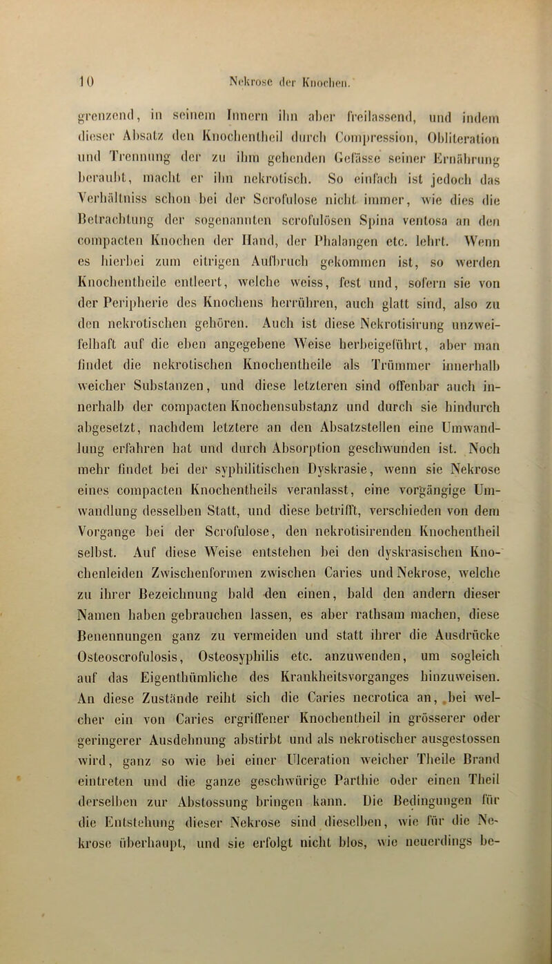 ^renzoiul, in soiiicin Imiei'ii ilin aber l'rnilassond, und indem dieser Al)salz den Kiiüdientlieil diircli Oinipression, Oblileralion lind 1’i’ennnng der zu ihm gebembm Gel'ässe seiner Ernälining beranbl, macht er ihn nekrotisch. So einlach ist jedocli das Yerhältniss schon hei der ScroIVdose nicht immer, wie dies die Betraclitung der sogenannten scrofnlöscn Spina ventosa an den compacten Knochen der Hand, der Phalangen etc. lehrt. Wenn es hierbei zum eitrigen Aiirhriich gekommen ist, so werden Knochentheile entleert, Avelche weiss, fest und, sofern sie von der Peripherie des Knochens herrühren, auch glatt sind, also zu den nekrotischen gehören. Auch ist diese Nekrotisirung unzwei- felhaft auf die eben angegebene Weise herheigeführt, aber man lindet die nekrotischen Knochentheile als Trümmer innerhalb weicher Substanzen, und diese letzteren sind offenbar auch in- nerhalh der compacten Knochensuhstanz und durch sie hindurch ahgesetzt, nachdem letztere an den Absatzstellen eine Umwand- lung erfahren hat und durch Absorption geschwunden ist. Noch mehr findet hei der syphilitischen Dyskrasie, wenn sie Nekrose eines compacten Knochentheils veranlasst, eine vorgängige Um- wandlung desselben Statt, und diese betrifft, verschieden von dem Vorgänge hei der Scrofulose, den nekrotisirenden Knochentheil seihst. Auf diese Weise entstehen hei den dyskrasischen Kno- chenleiden Zwischenformen zwischen Caries und Nekrose, welche zu ihrer Bezeichnung bald den einen, bald den andern dieser Namen haben gebrauchen lassen, es aber rathsam machen, diese Benennungen ganz zu vermeiden und statt ihrer die Ausdrücke Osteoscrofulosis, Osteosyphilis etc. anzuwenden, um sogleich auf das Eigenthümliche des Krankheitsvorganges hinzuweisen. An diese Zustände reiht sich die Caries necrotica an, .hei wel- cher ein von Caries ergriffener Knochentheil in grösserer oder geringerer Ausdehnung ahstirht und als nekrotischer ausgestossen wird, ganz so wie hei einer Ulceration weicher Theile Brand cintreten und die ganze geschwürige Parthie oder einen Theil derselben zur Ahstossung bringen kann. Die Bedingungen lür die Entstehung dieser Nekrose sind dieselben, wie für die Ne- krose überhaupt, und sie erfolgt nicht hlos, wie neuerdings he-