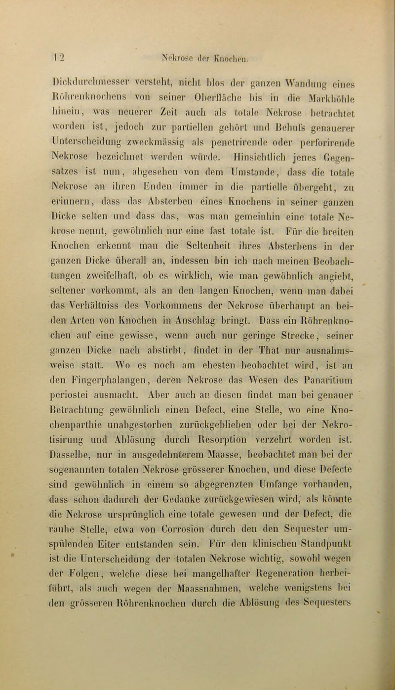 DickdiiiTlimesser vorslelU, nidil, Mos der gniizon Wandung oinos Hühnuddiocliens von seiner Oherlläclie l)is in die Markliölde liinein, was neuerer Zeit auch als totale Nekrose hetraclitet worden ist, jedocli zur partiellen geliöi’t und lielnirs genauerer llnterscheidung zweckmässig als penetrirende oder perlbrirende Nekrose l)ezeiclmet werden würde, llinsiclitlicli jenes Gegen- satzes ist nun, ahgesehen von dem IJmstaiide, dass die totale Nekrose an ihren Enden immer in die partielle ühergeht, zu erinnern, dass das Ahsterben eines Knochens in seiner ganzen Dicke selten und dass das, was man gemeinhin eine totale Ne- krose nennt, gewölndich nur eine last totale ist. Für die breiten Knochen erkennt man die Seltenheit ihres Ahsterl^ens in der ganzen Dicke überall an, indessen bin ich nach meinen Beobach- tungen zweifelhaft, ob es wirklicb, wie man gewöhnlich angiebt, seltener vorkommt, als an den langen Knochen, wenn man dabei das Verbältniss des Vorkommens der Nekrose überbaupt an bei- den Arten von Knochen in Anschlag bringt. Dass ein Röbrenkno- cben auf eine gewisse, wenn aueb nur geringe Strecke, seiner ganzen Dicke nacb abstirbt, findet in der That nur ausnabms- weise statt. Wo es noch am ehesten beobachtet wird, ist an den Fingerphalangen, deren Nekrose das Wesen des Panaritium periostei ausmacht. Aber auch an diesen findet man bei genauer Betraebtung gewölmlicb einen Defect, eine Stelle, wo eine Kno- cbenparthie unabgestorben zurückgeblieben oder bei der Nekro- tisirung und Ablösung durch Resorption verzehrt worden ist. Dasselbe, nur in ausgedehnterem Maasse, beobachtet man bei der sogenannten totalen Nekrose grösserer Knochen, und diese Defecte sind gewölmlicb in einem so abgegrenzten Umfange vorhanden, dass schon dadurch der Gedanke zurückgewiesen wird, als köiwite die Nekrose ursprünglich eine totale gewesen mul der Defect, die rauhe Stelle, etwa von Corrosion durch den den Sequester um- spülenden Eiter entstanden sein. Für den klinischen Standpunkt ist die Unterscheidung der totalen Nekrose wichtig, sowohl wegen der Folgen, welche diese bei mangelbafter Regeneration herbei- fübrt, als auch wegen der Maassnabmen, welche wenigstens bei den grösseren Röbrenknoeben durch die Ablösung des Sequesters