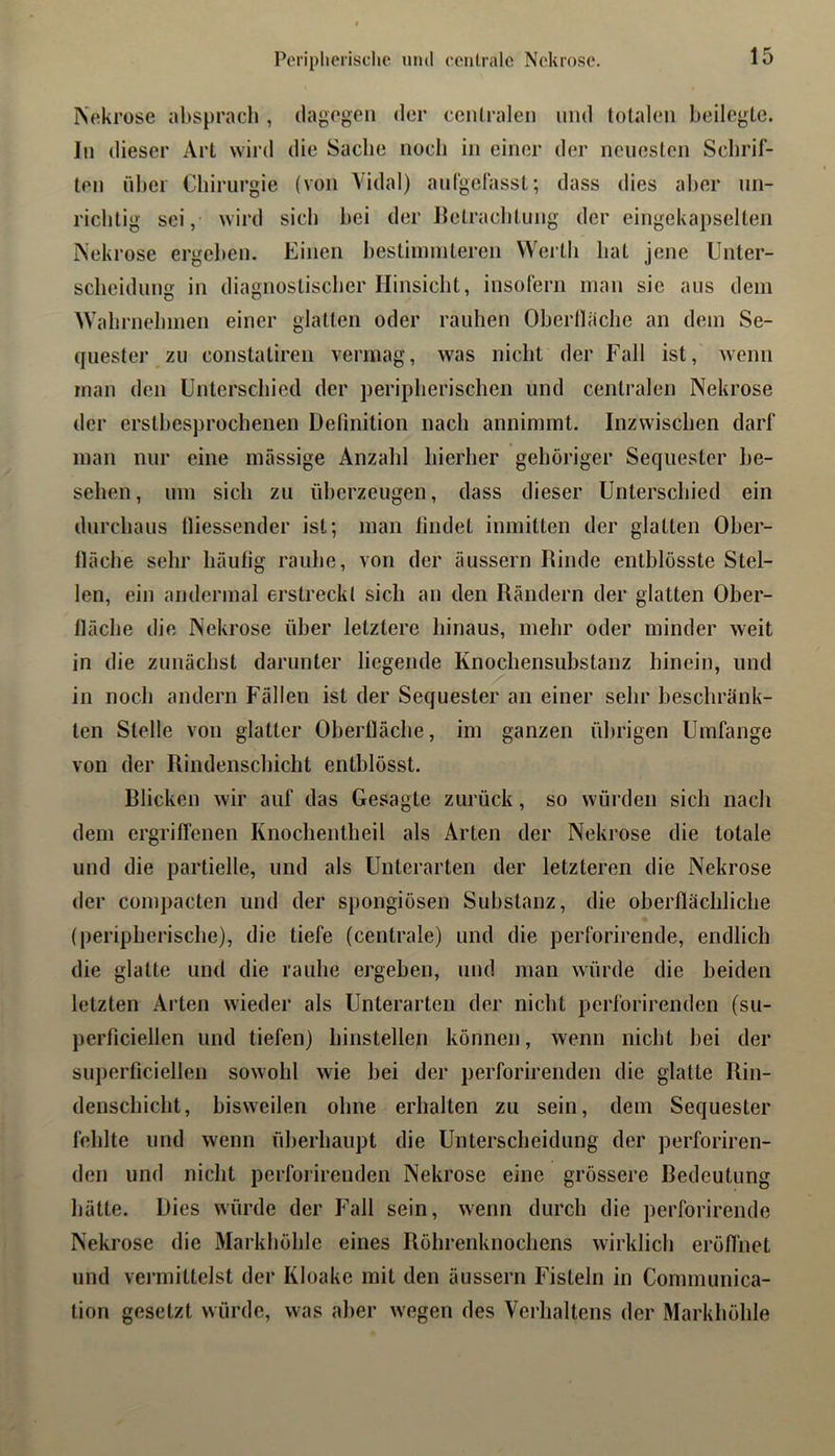 Periplierische und centrale Nekrose. Nekrose al)spracli, (iagogen der centralen mul totalen beilegte, ln dieser Art wird die Sache noch in einer der neuesten Schrif- ten ül>ei Chirurgie (von Vidal) autgefasst; dass dies aber un- richtig sei, wird sich hei der lletrachtuug der eingekapselten Nekrose ergehen. Einen heslinnnteren Werth hat jene Unter- scheidung in diagnostischer Hinsicht, insofern man sie aus dem Wahrnelnnen einer glatten oder rauhen Oherlläclie an dem Se- quester zu constatiren vermag, was nicht der Fall ist, wenn man den Unterschied der peripherischen und centralen Nekrose der ersthesprochenen Definition nach annimmt. Inzwischen darf man nur eine massige Anzahl hierher gehöriger Sequester be- sehen, um sich zu üherzeugen, dass dieser Unterschied ein durchaus tliessender ist; man findet inmitten der glatten Oher- lläche sehr häufig rauhe, von der äussern Rinde entblösste Stel- len, ein andermal erstreckt sich an den Rändern der glatten Ober- lläche die Nekrose über letztere hinaus, mehr oder minder weit in die zunächst darunter liegende Knochensubstanz hinein, und in noch andern Fällen ist der Sequester an einer sehr beschränk- ten Stelle von glatter Oberfläche, im ganzen ührigen Umfange von der Rindenschicht enthlösst. Rlicken wir auf das Gesagte zurück, so würden sich nach dem ergriffenen Knochentheil als Arten der Nekrose die totale und die partielle, und als Unterarten der letzteren die Nekrose der compacten und der spongiösen Substanz, die oberflächliche (peripherische), die tiefe (centrale) und die perforirende, endlich die glatte und die rauhe ergehen, und man würde die beiden letzten Arten wieder als Unterarten der nicht perforirenden (su- perficiellen und tiefen) hinstellen können, wenn nicht bei der superficiellen sowohl wie hei der perforirenden die glatte Rin- denschicht, bisweilen ohne erhalten zu sein, dem Sequester fehlte und wenn überhaupt die Unterscheidung der perforiren- den und nicht perforirenden Nekrose eine grössere Redcutung hätte. Dies würde der Fall sein, wenn durch die perforirende Nekrose die Markhöhle eines Röhrenknochens wirklich eröffnet und vermittelst der Kloake mit den äussern Fisteln in Communica- tion gesetzt würde, was aber wegen des Verhaltens der Markhöhle