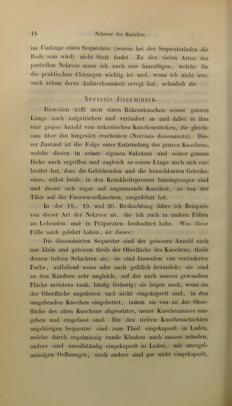 iin llmlimgo .eines Se(iiie.sl,ers (wovon bei den Seqneslerladen die Kede sein wird) ineliL StalL lindel. Zn den vielen Arien der parliellcn Nekrose innss ich noch eine hinzidngen, welche l'nr di(! praklischen Chirni'gen wiclilig ist nnd, wenn ich nicht irre, auch schon deren Aufmerksamkeit erregt liat, nehmlich die Necrosis dissciiiinuta. I’isweilen tridt man einen Röhrenknochen seinei' ganzen Länge nach aufgetriehen nnd verändert an und dabei in ihm eine grosse Anzald von nekrolisclien Knochenstneken, die gleich- sam über ihn hingesäet erscheinen (Necrosis disseminata). Die- ser Zustand ist die Folge einer Entzündung des ganzen Knochens, welche diesen in seiner eigenen Substanz und seiner ganzen Dicke nach ergriffen und zugleich so seiner Länge nach sich ver- breitet hat, dass die Gelenkenden und die benachbarten Gelenke, eines, seihst beide, in den Krankheitsprocess hineingezogen sind und dieser sich sogar auf angrenzende Knochen, so von der Tibia auf die Fusswurzelknochen, ausgedehnt hat. In der 18., 19. und 20. ßeohachtung führe ich Beispiele von dieser Art der Nekrose an, die ich auch in andern Fällen an Lebenden und in Präparaten beobachtet habe. Was diese Fülle mich gelehrt haben, ist dieses: Die disseminirten Sequester sind der grossem Anzahl nach nur klein und gehören theils der Oberfläche des Knochens, theils dessen tiefem Schichten an; sie sind bisweilen von veränderter Farbe, auffallend weiss oder auch gelblich bräunlich; sie sind an den Rändern sehr ungleich, auf der nach aussen gewandten Fläche meistens rauh, häufig löcherig; sie liegen auch, wenn sic der Oberfläche angehören und nicht eingekapselt sind, in den umgehenden Knochen eingebettet, indem sie von an der Ober- fläche des alten Knochens ahgesetzter, neuer Knochenmasse um- gehen und eingefasst sind. Die den tiefem Knochenschichten angehörigen Sequester sind zum Theil eingekapselt in Laden, welche durch regelmässig runde Kloaken nach aussen münden, andere sind unvollständig eingekapselt in Laden, mit unregel- mässigen Oeffnungpii, noch andere sind gar nicht eingekapselt.