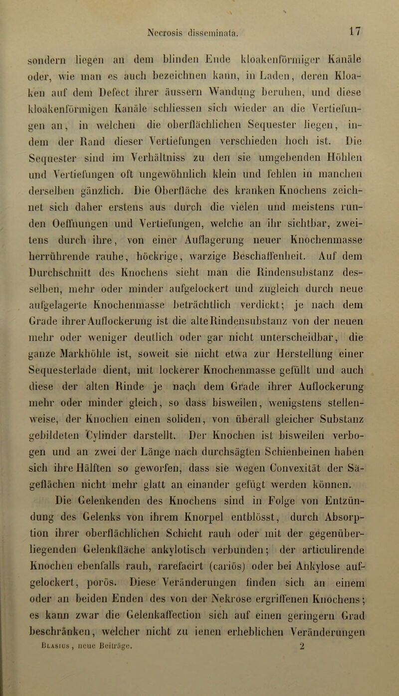 sondern liegen an dem blinden Ende kloakenfüriniger Kanäle oder, ^vie inan es auch bezeichnen kann, in Laden, deren Kloa- ken auf dem Defect ihrer äiisserii Wandung beruhen, und diese kloakenl'ürmigen Kanäle schliessen sich wieder an die Verlierun- gen an, in welchen die ohernächlichen Sequester liegen, in- dem der Rand dieser Vertiefungen verschieden hoch ist. Die Sequester sind im Verhällniss zu den sie umgehenden Höhlen lind Vertielungen oft iingewohnlicli klein und fehlen in manchen derselben gänzlich. Die Oherlläche des kranken Knochens zeich- net sich daher erstens aus durch die vielen und meistens run- den OeHhungen und Vertiefungen, welche an ihr sichtbar, zwei- tens durch ihre, von einer Auflagerung neuer Knochenmasse herrührende rauhe, höckrige, warzige Beschalfenheit. Auf dem Durchschnitt des Knochens sieht man die Rindensuhstanz des- selben, mehr oder minder aufgelockert und zugleich durch neue aufgelagerte Knochenmasse beträchtlich verdickt; je nach dem Grade ihrer Auflockerung ist die alte Rindensuhstanz von der neuen mehr oder weniger deutlich oder gar nicht unterscheidbar, die ganze Markhöhle ist, soweit sie nicht etwa zur Herstellung einer Sequesterlade dient, mit lockerer Knochenmasse gefüllt und auch diese der alten Rinde je naqh dem Grade ihrer Auflockerung mehr oder minder gleich, so dass bisweilen, wenigstens stellen- weise, der Knochen einen soliden, von überall gleicher Substanz gebildeten Cylinder darstellt. Der Knochen ist bisweilen verbo- gen und an zwei der Länge nach durchsägten Schienbeinen haben sich ihre Hälften so geworfen, dass sie wegen Convexität der Sä- geflächen nicht mehr glatt an einander gefügt werden können. Die Gelenkenden des Knochens sind in Folge von Entzün- dung des Gelenks von ihrem Knorpel enthlösst, durch Absorp- tion ihrer oberflächlichen Schicht rauh oder mit der gegenüber- liegenden Gelenklläche ankylotisch verbunden; der articulirende Knochen ehenfälls rauh, rarefacirt (cariös) oder bei Ankylose aiif- gelockert, porös. Diese Veränderungen finden sich an einem oder an beiden Enden des von der Nekrose ergrilfenen Knochens; es kann zwar die Gelenkaffeclion sich auf einen geringem Grad beschränken, welcher nicht zu ienen erheblichen Veränderungen Llasius , neue ileitriige. 2