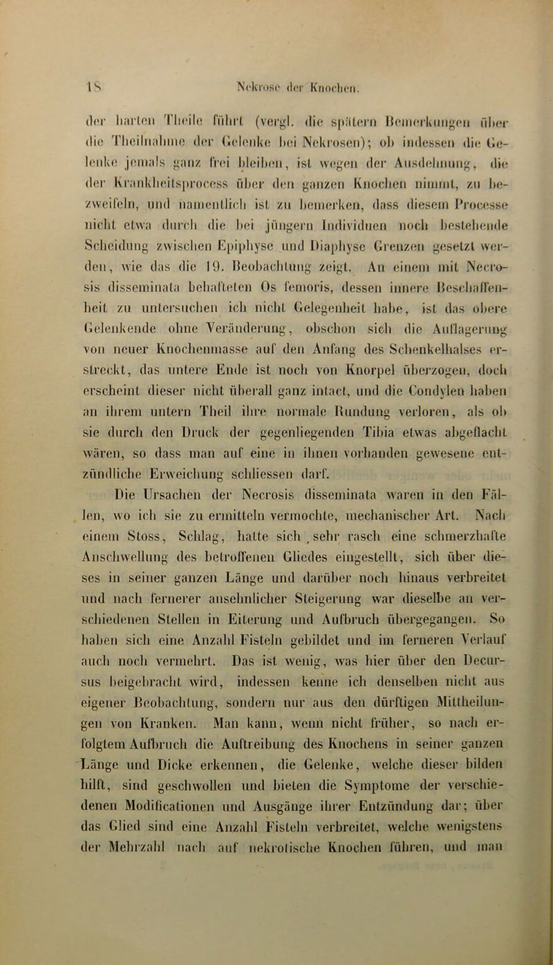 (]('!• liarlon 'Plieile führt (vei’gl. die spiiterii Heinerkmigen üIkm- die Tlieiliialimo der (ielenke hei Neki'oseii); oh indessen die tle- lenke jemals ganz frei hieihen, ist wegen dei* Aiisdehnmig, die der Krankheilsprocess liher (h;n ganzen Knochen ninnnt, zn he- zweifeln, und namentlich ist zn l)emerken, dass diesem 1‘rocesse nicht etwa durch die hei Jüngern Individuen noch Ijestehende Scheidung zwischen Epiphyse und Diaphyse Grenzen gesetzt wer- den, wie das die 19. neol)achtnng zeigt. An einem nnt Necro- sis disseminata behafteten Os femoris, dessen innere Hescliaflen- heit zn iintersnchen ich nicht Gelegenlieit habe, ist das obere Gelenkende ohne Veränderung, ohschon sich die Auflagerung von neuer Knochenmasse auf den Anfang des Schenkelhalses er- streckt, das untere Ende ist noch von Knorpel ühei’zogen, doch erscheint dieser nicht übei'all ganz intact, und die Condylen haben an ihrem untern Theil ihre normale Rundung verloren, als oh sie diircli den Druck der gegenliegenden Tibia etwas ahgeflacht Avären, so dass man auf eine in ihnen vorhanden gewesene ent- zündliche Erweichung schliessen darf. Die lirsaclicn der Necrosis disseminata waren in den Fäl- len, wo ich sie zu ermitteln vermochte, mechanischer Art. INach einem Stoss, Schlag, hatte sich , sehr rasch eine schmerzhafte Anschwellung des hetrolleneii Gliedes eingestellt, sich über die- ses in seiner ganzen Länge und darüber noch hinaus verbreitet und nach fernerer ansehnlicher Steigerung war dieselbe an ver- schiedenen Stellen in Eiterung und Aufbruch ühergegangen. So haben sich eine Anzahl Fisteln gebildet und im ferneren Verlauf auch noch vermehrt. Das ist wenig, was hier über den Decur- sus heigehracht wird, indessen kenne ich denselben nicht aus eigener Beobachtung, sondern nur aus den dürftigen Mittheilun- gen von Kranken. Man kann, wenn nicht früher, so nach er- folgtem Aufbruch die Auftreibung des Knochens in seiner ganzen Länge und Dicke erkennen, die Geleidve, welche dieser bilden liilft, sind geschwollen und bieten die Symptome der verschie- denen Modificationen und Ausgänge ihrer Entzündung dar; über das Glied sind eine Anzahl Fisteln verbreitet, welche wenigstens der Mehrzahl nach auf nekrolische Knochen führen, und man