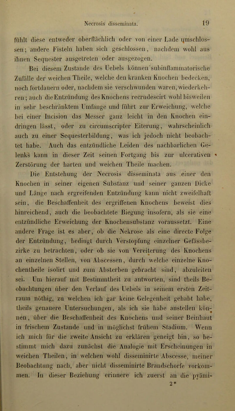 fiililt diese entweder obernäclilich oder von einer Lade miiscldos- sen; andere Fisteln haben sich gcscldossen, nacluleni wohl ans ihnen Sequester ausgetreten oder ausgezogeii. Bei diesem Zustande des Uebels können'subinnaminatürisclie Zulidle der weichen Theile, welche den kranken Knochen bedeckcti, noch rortdauern oder, nachdem sie verschwunden waren, wiederkch- ren;auch die Entzündung des Knochens recrudescirt wohl bisweilen in sehr beschränktem Umfange und führt zur Erweichung, welche bei einer Incision das Messer ganz leicht in den Knochen ein- dringen lässt, oder zu circumscripter Eiterung, wahrscheinlich auch zu einer Sequesterbildung, was ich jedoch nicht beobach- tet habe. Auch das entzündliche Leiden des nachbarlichen Ge- lenks kann in dieser Zeit seinen Fortgang bis zur iilcerativen ' Zerstörung der harten und weichen Theile machen. Die Entstehung der Necrosis disseminata aus einer den Knochen in seiner eigenen Substanz und seiner ganzen Dicke und Länge nach ergreifenden Entzündung kann nicht zweifelhaft sein, die Beschaffenheit des ergriffenen Knochens beweist dies hinreichend, auch die beobachtete Biegung insofern, als sie eine entzündliche Erweichung der Knochensubstanz voraussetzt. Eine andere Frage ist es aber, ob die Nekrose als eine directe Folge der Entzündung, bedingt durch Verstopfung einzelner Gefässbe- zirke zu betrachten, oder ob sie von Vereiterung des Knochens an einzelnen Stellen, von Abscessen, durch welche einzelne Kno- chentheile isolirt und zum Absterben gebracht sind, abzuleiten sei. Um hierauf mit Bestimmtheit zu antworten, sind theils Be- obachtungen über den Verlauf des Uebels in seinem ersten Zeit- raum nöthig, zu welchen ich gar keine Gelegenheit gehabt habe, theils genauere Untei’suchungen, als ich sie habe anstellen kön- nen , über die Besebaffenheit des Knochens und seiner Beinhaut in frischem Zustande und in möglichst frühem Stadium. Wenn ich mich für die zweite Ansicht zu erklären geneigt bin, so be- stimmt mich dazu zunächst die Analogie mit Erscheinungen in weichen Theilen, in welchen wohl disseminirle Abscesse, meiner Beobachtung nach, aber nicht disseminirte Brandschorfe Vorkom- men, In dieser Beziehung erinnere ich zuerst an die pyämi- 2*