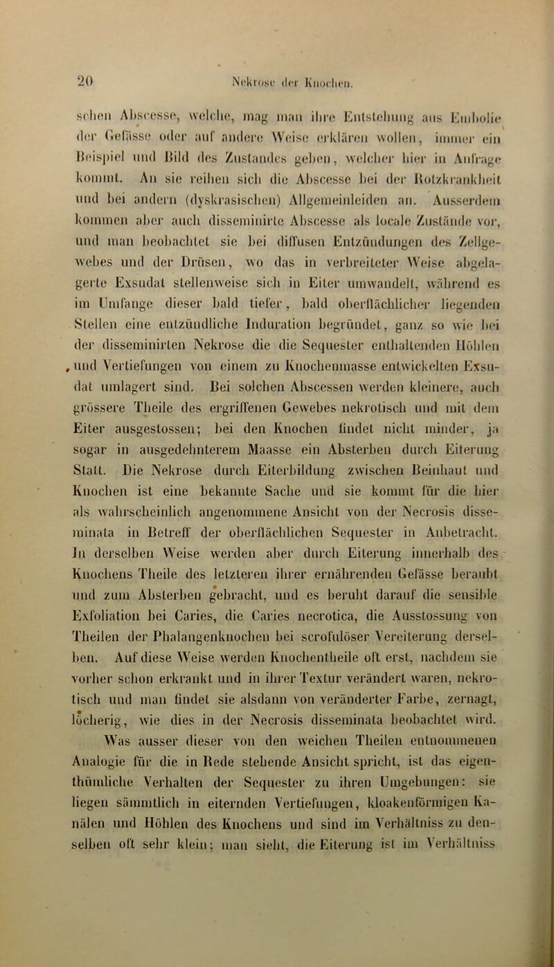 scIkmi A1».scoss(^, \voI(',Iio, mag man ihre Enlsteliimg ans Einl»olie <l(!r (lolassi! oder auf anden; Weise ei’lvlären wollen, immer ein lh‘isj)iel lind liild des Zustandes gehen, w'elcher Iner in Anl'rage hoinml. An sie reihen sich die Ahscesse Imi der Itolzkranidieit mul hei andern (dyskrasischen) Allgemeiideiden an. Ausserdem kommen aher auch disseminirle Ahscesse als locale Zustände voi*, und man lieohachtet sie hei diirusen Entzündun'>en des Zellte- O O w'ehes und der Drüsen, wo das in verbreiteter Weise abgela- gerte Exsudat stellenweise sich in Eiter umwandelt, während es im Umfange dieser bald tiefer, bald olierllächlicher liegenden Stellen eine entzündliche Induration begründet, ganz so wie hei der disseminirten Nekrose die die Sequester enthaltenden Höhlen , nnd Vertiefungen von einem zu Knochenmasse entwickelten Exsu- dat umlagert sind. Bei solchen Ahscessen werden kleinere, auch grössere Theile des ergriffenen Gewebes nekrotisch und mit dem Eiter ausgestossen; hei den Knochen findet nicht minder, ja sogar in ausgedehnterem Maasse ein Absterhen durch Eiteiamg Statt. Die Nekrose durch Eiterbildung zwischen Beinhaut und Knochen ist eine bekannte Sache und sie kommt für die hier als wahrscheinlich angenommene Ansicht von der Necrosis disse- minata in Betrefl' der oherllächlichen Sequester in Anbetracht. In derselben Weise werden aber durch Eiterung innerhalb des Knochens Theile des letzlei'en ihrer ernährenden Gefässe beraubt und zum Absterhen gebracht, und es beruht darauf die sensible Exfoliation hei Caries, die Caries necrotica, die Ausstossung von Theilen der Phalangenknochen hei scrofulöser Vereiterung dersel- ben. Auf diese Weise w'erdcn Knochentheile oft erst, nachdem sie vorher schon erkrankt und in iln-er Textur verändert waren, nekro- tisch und man findet sie alsdann von veränderter Farbe, zernagt, löcherig, wie dies in der Necrosis disseminata beobachtet wird. Was ausser dieser von den weichen Theilen entnommenen Analogie für die in Bede stehende Ansicht spricht, ist das eigen- Ihümliche Verhalten der Sequester zu ihren Umgebungen: sie liegen sämmtlich in eiternden Vertiefungen, kloakentörmigen Ka- nälen und Höhlen des Knochens und sind im Verhältniss zu den- selben oft sehr klein; man sieht, die Eiterung ist im Verhältniss