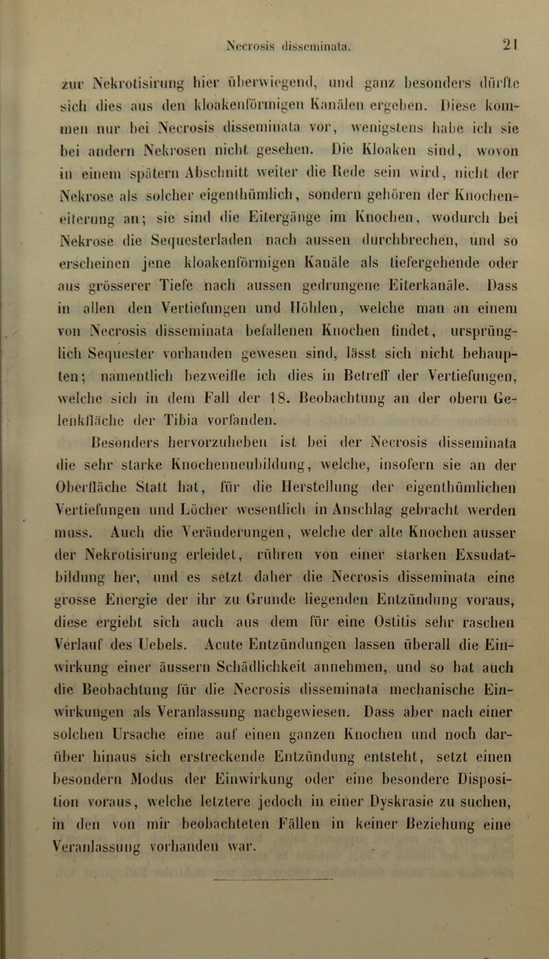 zur Nelu'olisirimg liit'r üherwiegeml, und ganz Ijesoiulers düillo sicli dies aus den kloakeidönnigen Kanälen ergehen. Diese kom- men nur hei Necrosis disseminata vor, wenigstens habe ich sie hei andern Nekrosen nicht gesehen. Die Kloaken sind, wovon in einem spätem Ahschnitt weiter die Uede sein wird, nicht der Nekrose als solcher eigenthümlich, sondern gehören der Knochen- eilernng an; sie sind <lie Eitergänge im Knochen, wodurch bei Nekrose die Sequesterladen nach aussen durchhrechen, und so erscheinen jene kloakenförmigen Kanäle als tiefergehende oder aus grösserer Tiefe nach aussen gedrungene Eiterkanäle. Dass in allen den Vertiefungen und Höhlen, welche man an einem von Necrosis disseminata befallenen Knochen findet, ursprüng- lich Sequester vorhanden gewesen sind, lässt sich nicht behaup- ten; namentlich hezweille ich dies in Betreff der Vertiefungen, welche sich in dem Fall der 18. Beobachtung an der ohern Ge- lenklläche der Tibia vorfanden. Besonders hervorzuhehen ist hei der Necrosis disseminata die sehr starke Knochenneuhildung, welche, insofern sie an der Oberfläche Statt hat, für die Herstellung der eigenthümlichen Vertiefungen und Löcher wesentlich in Anschlag gebracht werden muss. Auch die Veränderungen, welche der alte Knochen ausser der Nekrotisirung erleidet, rühren von einer starken Exsudat- hildung her, und es setzt daher die Necrosis disseminata eine grosse Energie der ihr zu Grunde liegenden Entzündung voraus, diese ergieht sich auch aus dem für eine Ostitis sehr raschen Verlauf des Uehels. Acute Entzündungen lassen überall die Ein- wirkung einer äussern Schädlichkeit annehmen, und so hat auch die Beobachtung für die Necrosis disseminata mechanische Ein- wirkungen als Veranlassung nachgewiesen. Dass aber nach einer solchen Ursache eine auf einen ganzen Knochen und noch dar- über hinaus sich erstreckende Entzündung entsteht, setzt einen hesondern Modus der Einwirkung oder eine besondere Disposi- tion voraus, welche letztere jedoch in einer Dyskrasie zu suchen, in den von mir beobachteten Fällen in keiner Beziehung eine V'^eranlassung vorhanden war.