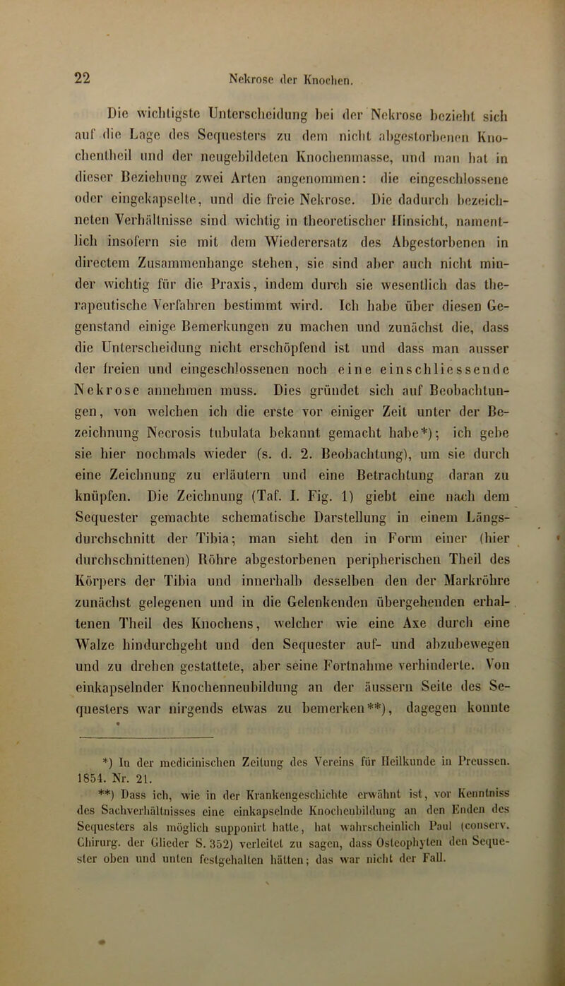Diß wicliligstc Untcrsclicidung bei der Nekrose l)ezielit sich auf die Lage des Sequesters zu dem nicht ahgestorlj(men Kno- chentheil und der neugehildeten Knocheninasse, und mau hat in dieser Beziehung zwei Arten angenommen; die eingeschlossene oder eingekapselle, und die freie Nekrose. Die dadurch hezeich- neten Verhältnisse sind Avichtig in theoretischer Hinsicht, nament- lich insofern sie mit dem Wiederersatz des Abgestorbenen in directem Zusammenhänge stehen, sie sind aber auch nicht min- der wichtig für die Praxis, indem durch sie wesentlich das the- rapeutische Verfahren bestimmt wird. Ich habe über diesen Ge- genstand einige Bemerkungen zu machen und zunächst die, dass die Unterscheidung nicht erschöpfend ist und dass man ausser der freien und eingeschlossenen noch eine einschliessende Nekrose annehmen muss. Dies gründet sich auf Beobachtun- gen, von welchen ich die erste vor einiger Zeit unter der Be- zeichnung Necrosis tvdudata bekannt gemacht habe*); ich gehe sie hier nochmals Avieder (s. d. 2. Beobachtung), um sie durch eine Zeichnung zu erläutern und eine Betrachtung daran zu knüpfen. Die Zeichnung (Taf. I. Fig. 1) giebt eine nach dem Sequester gemachte schematische Darstellung in einem Längs- durchschnitt der Tibia; man sieht den in Form einer (hier durchschnittenen) Bohre abgestorbenen peripherischen Theil des Kör])ers der Tibia und innerhalb desselben den der Markröhre zunächst gelegenen und in die Gelenkenden übergehenden erhal- tenen Theil des Knochens, Avelcher Avie eine Axe durch eine Walze hindurchgeht und den Sequester auf- und ahzuheAvegen und zu drehen gestattete, aber seine Fortnahme verhinderte. Von einkapselnder Knochenneuhildung an der äussern Seite des Se- questers Avar nirgends etAvas zu bemerken**), dagegen konnte *) In der mcdicinischen Zeitung; des Vereins für Heilkunde in Preussen. 1854. Nr. 21. **) Dass ich, Avie in der Krankengeschichte erwähnt ist, vor Kenntniss des Sachverhaltnisses eine einkapsclnde Knochenhildung an den Enden des Se(|uesters als möglich supponirt hatte, hat wahrscheinlich Paul (conserv. Chirurg, der Glieder S. 352) verleitet zu sagen, dass Osteopliyten den Se([ue- ster oben und unten festgehalten hätten; das Avar nicht der Fall.