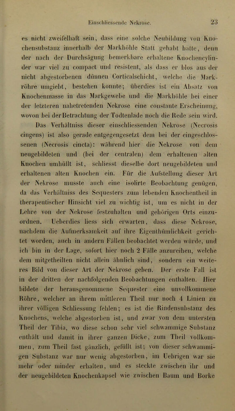 OS nicht zwcilelliart sein, dass eine solche iNeuhihhing von Kno- chensnhstanz innerhalb der Markhöhlc Statt gehabt halte, denn der nach der Dnrclisägimg bemerkbare erhaltene Knochencylin- der war viel zu coni})act und resistent, als dass er blos aus der nicht abgestorbenen dünnen Corticalschicht, welche die Mark- röhre umgiebt, bestehen konnte; überdies ist ein Absatz von Knocheninasse in das Markgewebe und die Markhöhle bei einer der letzteren nahetretenden Nekrose eine constante Erscheinung, wovon bei der Betrachtung der Todtenlade noch die Bede sein w ird. Das Verhältniss dieser einschliessenden Nekrose (Necrosis cingens) ist also gerade entgegengesetzt dem bei der eingeschlos- senen (Necrosis cincta): während hier die Nekrose von dem neugebildeten und (bei der centralen) dem erhaltenen alten Knochen umhüllt ist, schliesst dieselbe dort neugebildeten und erhaltenen alten Knochen ein. Für die Aulstellung dieser Art der Nekrose musste auch eine isolirte Beobachtung genügen, da das Verhältniss des Sequesters zum lebenden Knochentheil in therapeutischer Hinsicht viel zu wichtig ist, um es nicht in der Lehre von der Nekrose festzuhalten und gehörigen Orts einzu- ordnen. Ueberdies liess sich erwarten, dass diese Nekrose, nachdem die Aufmerksamkeit auf ihre Eigenthümlichkeit gerich- tet worden, auch in andern Fällen beobachtet werden würde, und ich bin in der Lage, sofort liier noch 2 Fälle anzureihen, welche dem mitgetheilten nicht allein ähnlich sind, sondern ein weite- res Bild von dieser Art der Nekrose geben. Der erste Fall ist in der dritten der nachfolgenden Beobachtungen enthalten. Hier bildete der berausgenommene Sequester eine unvollkommene Böhre, welcher an ihrem mittleren Theil nur noch 4 Linien zu ihrer völligen Schliessung fehlen; es ist die Rindensuhstanz des Knochens, welche abgestorben ist, und zwar von dem untersten Theil der Tibia, wo diese schon sehr viel schwammige Substanz enthält und damit in ihrer ganzen Dicke, zum Theil vollkom- men, zum Theil fast gänzlich, gefüllt ist; von dieser schwammi- gen Substanz war nur wenig abgestorben, im Uebrigen war sie mehr oder minder erhalten, und es steckte zwischen ihr und der neugebildetcn Knoclienkapsel wie zwischen Baum und Borke
