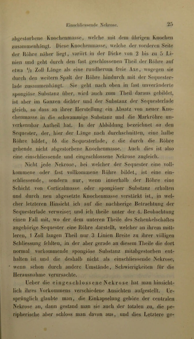 <ih^r;slorl)(Mi(; KiiodwMiniaHsr:, wddjc ntil. (I(;m i\\>y\^n\i Kiiodiaii /iisaiiimniihiuigt. KnodifjumaHso, wddu; d<!r vonh'nui SdLc (l(!r Hölii’c; näli<;r variii t in d<;r Dicke von 2 l)i» zu 5 Di- iiieii lind gdit durch den faKl, gesdilossencn 'riieil der Dohre aiiT etwa V2 Därige als eine nindherntn freie Axe, wogj-gen «ic durch den weitern Spalt der Tiühre hindnrdj mit der SeqiieKter- lade znsannnenhangt. Sie gellt nach oben in fast nnveratnlerte 8j)ongiö«e Substanz über, wird andi znrri Tbeil daraus gebildet, ist aber im Danzen dichter und der Substanz der Seqiiesterlade gleich, so dass an ihrer Ilerstelhmg ein Absatz von neuer Kno- dienmasse in die sdiwammigc Substanz und die Markröhrc un- verkennbar Antbeil hat. In der Abbildung bezeichnet aa den Seijuester, der, hier der l.ange nach durchschnitten, eine halbe Kühre bildet, hh die Seque.sterlade, c die durch die Höhre gehende nicht abgestorbene Knochenmasse. Auch dies ist also eine einschlics.sende und eingeschlossene Nekio.se zugleich. Miclit jede Nekrose, bei welcher der Seijuester eine voll- kommene oder fast vollkommene Höbre bildet, ist eine ein- .scbliessende, sondern nur, wenn innerhalb der Ilöhre eine Schicht von Corticalmasse oder spongiöser Substanz erhalten und durch neu abgesetzte Knocbenmassc verstärkt ist, jn wel- cher letzteren Hinsicht ich auf die nacbherige Hetrachtung der Sequesterlade verweise; und ich theile unter der 4. Heobachtnng einen Fall mit, wo der dem unteren Theile des Schenkelscbaftes angehörige Sequester eine Höbre darstcllt, welcher an ihrem mitt- leren, 1 Zoll langen Tlieil nur 3 IJnien Hreite zu ihrer völligen Schliessung fehlten, in der aber gerade an diesem Theile die dort normal vorkommende spongiöse Substanz mitabgestorberi ent- halten ist lind die deshalb nicht als einschliessende Nekrose, ' wenn schon durch andere Umstände, Schwierigkeiten für die Herausnahme verursachte. Ueber die cingeschlossenc Nekrose hat man hinsicht- lich ihres Vorkommens verschiedene Ansichten aufgcstellt. Ur- sprünglich glaubte man, die Einkapselung gehöre der centralen Nekrose an, dann gestand man sie auch der totalen zu, die pe- ripherische aber schloss man davon aus, und dies Letztere ge-