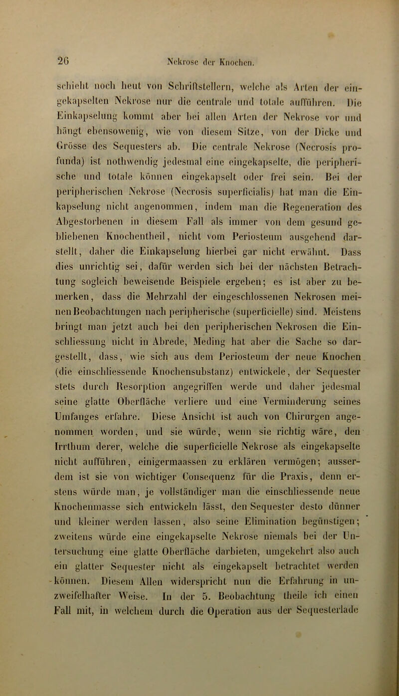 scliiftlit iiocli heut von Scliriltstellcni, welche als Arten der ein- gekapselten Ncki’ose mir die centrale und totale anlTrihren. Die Einkapselnng kommt aber hei allen Arten der Nekrose vor und hängt ehensowenig, wie von diesem Sitze, von der Dicke und Grösse des Sequesters ah. Die centrale Nekrose (Necrosis pro- fnnda) ist nothwendig jedesmal eine eingekapselte, die peripheri- sche mul totale können eingekapselt oder frei sein. Bei der peripherischen Nekrose (Necrosis snpeiTicialisj hat man die Ein- kapselnng nicht angenommen, indem man die Regeneration des Abgestorbenen in diesem Fall als immer von dem gesund ge- bliebenen Knochentheil, nicht vom Periostenm ausgehend dar- stellt, daher die Einkapselung hierbei gar nicht erwähnt. Dass dies unrichtig sei, dafür werden sich hei der nächsten Betrach- tung sogleich beweisende Beispiele ergeben; es ist aber zu be- merken , dass die Mehrzahl der eingeschlossenen Nekrosen mei- nen Beobachtungen nach peripherische (superficielle) sind. Meistens bringt man jetzt auch hei den peripherischen Nekrosen die Ein- schliessuiig nicht in Abrede, Meding hat aber die Sache so dar- gestellt, dass, wie sich aus dem Periosteum der neue Knochen (die einschliessende Knochensubstanz) entwickele, der Sequester stets durch Resorption angegriffen werde und daher jedesmal seine glatte Oberlläche verliere und eine Yerniinderung seines Umfanges erfahre. Diese Ansicht ist auch von Chirurgen ange- nommen worden, und sie würde, wenn sie richtig wäre, den Irrthum derer, welche die superficielle Nekrose als eingekapselte nicht aufführen, einigermaassen zu erklären vermögen; ausser- dem ist sie von wichtiger Consequenz für die Praxis, denn er- stens würde man, je vollständiger man die einschliessende neue Knochenmasse sich entwickeln lässt, den Sequester desto dünner und kleiner werden lassen, also seine Elimination begünstigen; zweitens würde eine eingekapselte Nekrose niemals bei der Un- tersuchung eine glatte Oberfläche darhieten, umgekehrt also auch ein glatter Seijuesler nicht als eingekapselt betrachtet werden -können. Diesem Allen widerspricht nun die Erfahrung in un- zweifelhafter Weise. ln der 5. Beobachtung theilc ich einen Fall mit, in welchem durch die Operation aus der Sc(|uesterlade