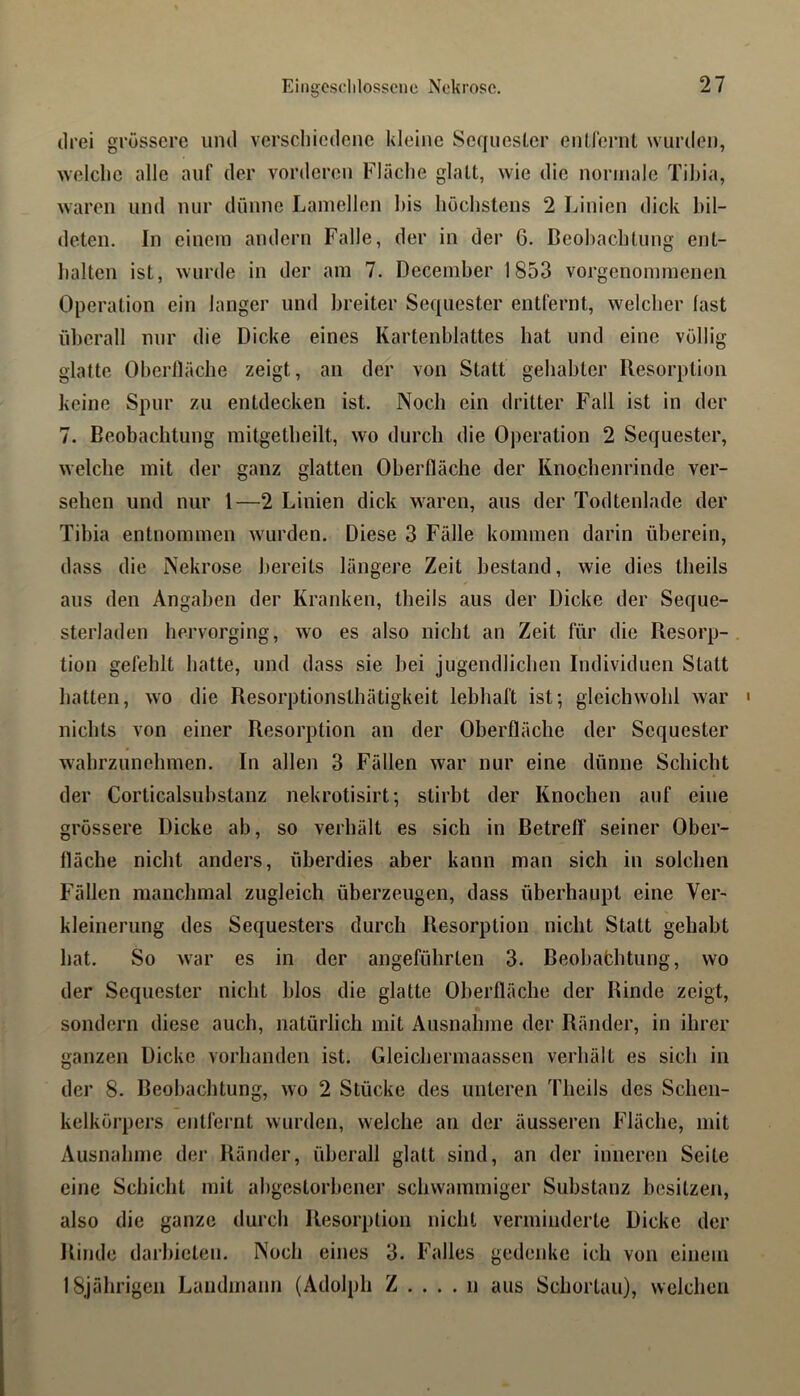 drei grössere und verschiedene kleine Sequester entlernt wurden, welche alle auf der vorderen Fläche glatt, wie die normale Tihia, waren und nur dünne Lamellen his höchstens 2 Linien dick bil- deten. In einem andern Falle, der in der 6. Beobachtung ent- halten ist, wurde in der am 7. December 1853 vorgenommenen Operation ein langer und breiter Sequester entfernt, welcher fast überall nur die Dicke eines Kartenblattes hat und eine völlig glatte Oberfläche zeigt, an der von Statt gehabter Resorption keine Spur zu entdecken ist. Noch ein dritter Fall ist in der 7. Beobachtung mitgetheilt, wo durch die Operation 2 Sequester, welche mit der ganz glatten Oberfläche der Knochenrinde ver- sehen und nur 1—2 Linien dick waren, aus der Todtenlade der Tibia entnommen wmrden. Diese 3 Fälle kommen darin überein, dass die Nekrose bereits längere Zeit bestand, wie dies theils aus den Angaben der Kranken, theils aus der Dicke der Seque- sterladen hervorging, wo es also nicht an Zeit für die Resorp-. tion gefehlt hatte, und dass sie bei jugendlichen Individuen Statt hatten, wo die Resorptionsthätigkeit lebhaft ist-, gleichwohl war ' nichts von einer Resorption an der Oberfläche der Sequester wahrzunehmen. In allen 3 Fällen war nur eine dünne Schicht der Corticalsubstanz nekrotisirt; stirbt der Knochen auf eine grössere Dicke ab, so verhält es sich in BetrelT seiner Ober- fläche nicht anders, überdies aber kann man sich in solchen Fällen manchmal zugleich überzeugen, dass überhaupt eine Ver- kleinerung des Sequesters durch Resorption nicht Statt gehabt hat. So war es in der angeführten 3. Beobabhtung, wo der Sequester nicht blos die glatte Oberfläche der Rinde zeigt, sondern diese auch, natürlich mit Ausnahme der Ränder, in ihrer ganzen Dicke vorhanden ist. Gleichermaassen verhält es sich in der 8. Beobaclitung, wo 2 Stücke des unteren Theils des Schen- kelkörpers entfernt wurden, welche au der äusseren Fläche, mit Ausnahme der Ränder, überall glatt sind, an der inneren Seite eine Schicht mit abgestorbener schwammiger Substanz besitzen, also die ganze durch Resorption nicht verminderte Dicke der Rinde darbieten. Noch eines 3. Falles gedenke ich von einem 18jährigen Landmann (Adolph Z . . . . n aus Schortau), weichen