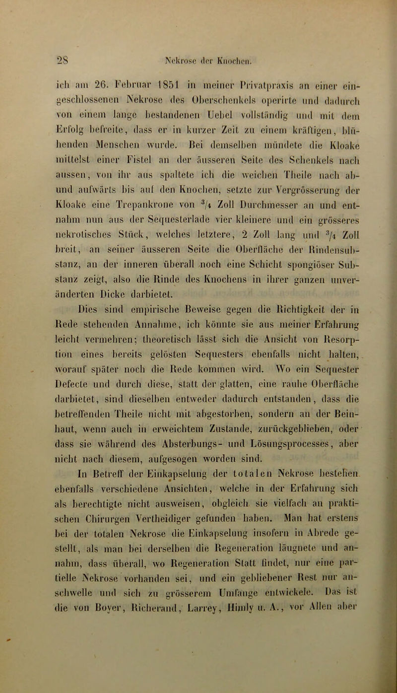 ich nm 26. F(;!)riiar 1851 in incinor Privatpraxis an einer ein- «eschlosscnen Nekrose des Oberscheidiels operirle mul dadurch von einem lange liestandenen Uehel vollständig und mit dem Erfolg helVeite, dass er in kni’zcr Zeit zu einem kräl'tigen, hln- henden Menschen wurde. Bei demselben mündete die Kloake mittelst einer Fistel an der äusseren Seite des Scbonkels nach aussen, von ihr aus spaltete ich die weichen Theile nach ah- und aufwärts bis auf den Knoeben, setzte zur Vergrösscrung der Kloake eine Trepankrone von Zoll Durchmesser an und ent- nahm nun aus der Sequesterlade vier kleinere und ein grö.sseres nekrotisches Stück, welches letztere, 2 Zoll lang und Zoll breit, an seiner äusseren Seite die Obertläche der Rindensub- stanz, an der inneren überall -noch eine Schiebt spongiöser Sub- stanz zeigt, also die Rinde des Knochens in ihrer ganzen unver- änderten Dicke darbietet. Dies sind empirische Beweise gegen die Richtigkeit der in Rede stehenden Annahme, ich könnte sie aus meiner Erfahrung leicht vermehren; theoretisch lässt sich die Ansicht von Resorp- tion eines bereits gelösten Sequesters ebenfalls nicht halten, worauf später noch die Rede kommen wird. Wo ein Sequester Defecte und durch diese, statt der glatten, eine rauhe Oberfläche tlarbietet, sind dieselben entweder dadurch entstanden, dass die betreflenden Theile nicht mit abgestorben, sondern an der Beiu- baut, wenn auch in erweichtem Zustande, zurückgeblieben, oder dass sie während des Absterbungs- und Lösungsprocesses, aber nicht nach diesem, aufgesogen worden sind. In Betreff der Einkapselung der totalen Nekrose bestehen ebenfalls verschiedene Ansichten, welche in der Erfahrung sich als berechtigte nicht ausweisen, obgleich sie vielfach an prakti- schen Chirurgen Vertheidiger gefunden haben. Man bat erstens bei der totalen Nekrose die Einkapselung insofern in Abrede ge- stellt, als man bei derselben die Regeneration läugnete und an- nahin, dass überall, wo Regeneration Statt findet, nur eine par- tielle Nekrose vorhanden sei, und ein gebliebener Rest nur an- schwelle und sich zu grösserem Umfange entwickele. Das ist die von Boyer, Richerand, Larrey, Hindy u. A., vor Allen aber