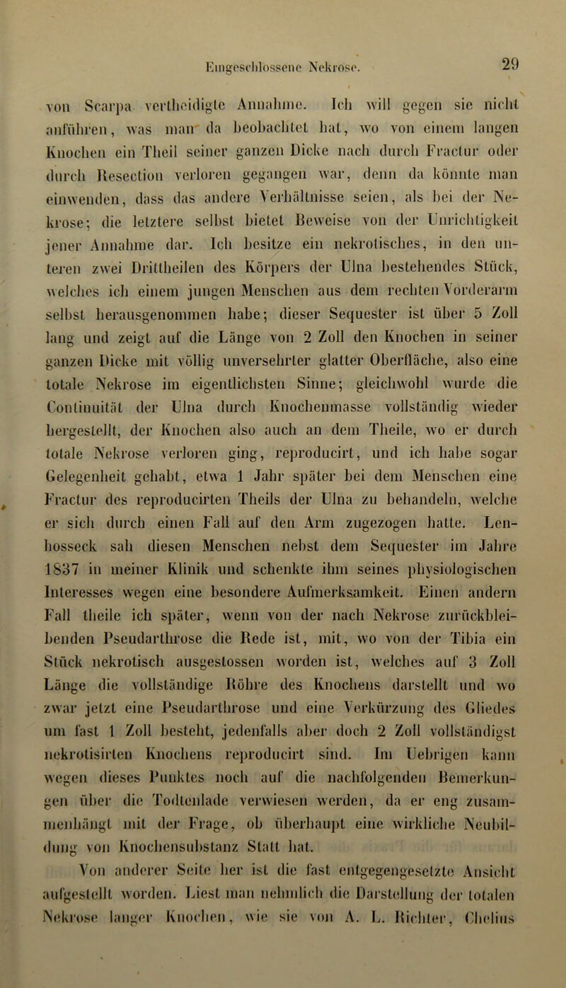 Kiiigosclilossone Nekroso. $ von Scarpa vcrllinidiglc Annalinie. Ich ^Yill gegen sie nicht anlTihren, ^Yas niair da heol)achlet hat, wo von einem langen Knochen ein Tlieil seiner ganzen Dicke nach durch Fraclur oder durch Uesection verloren gegangen war, denn da könnte man einwenden, dass das andere Verhältnisse seien, als hei der Ne- krose; die letztere seihst bietet Beweise von der Unrichtigkeit jener Annahme dar. Ich besitze ein nekrotisches, in den un- teren zwei Drittheilen des Körpers der Ulna bestehendes Stück, welches ich einem jungen Menschen aus dem rechten Vorderarm seihst heransgenoinmen habe; dieser Sequester ist über 5 Zoll lang und zeigt auf die Länge von 2 Zoll den Knochen in seiner ganzen Dicke mit völlig unversehrter glatter Obertläche, also eine totale Nekrose im eigentlichsten Sinne; gleichwohl wurde die Uontinuität der Ulna durch Knochenmasse vollständig wieder hergestellt, der Knochen also auch an dem Theile, wo er durch totale Nekrose verloren ging, reproducirt, und ich habe sogar Gelegenheit gehabt, etwa 1 Jahr später hei dem Menschen eine Fractnr des reproducirten Theils der Ulna zu behandeln, welche er sich durch einen Fall auf den Arm zugezogen hatte, Len- hosseck sah diesen Menschen nebst dem Sequester im Jahre 1837 in meiner Klinik und schenkte ihm seines physiologischen Interesses wegen eine besondere Aufmerksamkeit. Einen andern Fall theile ich später, wenn von der nach Nekrose znrückblei- benden Pseudarthrose die Rede ist, mit, wo von der Tibia ein Stück nekrotisch ausgestossen worden ist, welches auf 3 Zoll Länge die vollständige Röhre des Knochens darstellt und wo zwar jetzt eine Pseudarthrose und eine Verkürzung des Gliedes um fast 1 Zoll besteht, jedenfalls aber doch 2 Zoll vollständigst nekrotisirten Knochens reproducirt sind. Im Uehrigen kann wegen dieses Punktes noch aul‘ die nachfolgenden Bemeikun- gen über die Todtenlade verwiesen werden, da er eng zusam- memhängt mit der Frage, ob überhaupt eine wirkliche Neubil- dung von Knochensubstanz Statt hat. Von anderer Seite her ist die fast entgegengesetzte Ansicht aufgestellt worden. Liest man nehmlich die Darstellung der totalen Nekrose langer Knochen, wie sie von A. 1^. Richter, GIndius