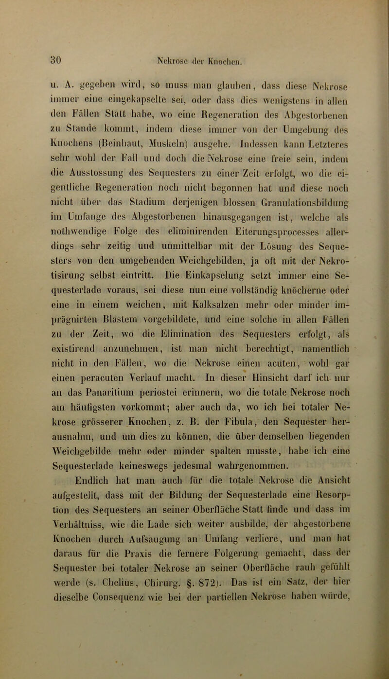 u. A. gogobon wird, so muss man glaul)en, dass diese Nekrose immer eine eiiigckapselle sei, oder dass dies wenigstens in allen den Fällen Statt habe, wo eine Itcgeneration des Abgestorbenen zu Stande kommt, indem diese immer von der Umgebung des Knucbens (Ueinliaut, Muskeln) ausgebe. Indessen kann Letzteres sehr wohl der Fall und doch die Nekrose eine freie sein, indem die Ausstossung des Sequesters zu einer Zeit erfolgt, wo die ei- gentliche Regeneration noch nicht begonnen bat und diese noch nicht über das Stadium derjenigen blossen Granulationsbildung im Umfange des Abgestorbenen binausgegangen ist, welche als notbwendige Folge des eliminirenden Eiterungsprocesses aller- dings sehr zeitig und unmittelbar mit der Lösung des Seque- sters von den umgebenden Weichgebilden, ja oft mit der Nekro- tisirung selbst eintritt. Die Einkapselung setzt immer eine Se- questerlade voraus, sei diese nun eine vollständig knöcherne oder eine in einem weichen, mit Kalksalzen mehr oder minder im- prägnirten Blastem vorgebildete, und eine solche in allen Fällen zu der Zeit, wo die Elimination des Sequesters erfolgt, als exislirend anzunehmen, ist man nicht berechtigt, namentlich - nicht in den Fällen, wo die Nekrose einen acuten, wohl gar einen peracuten Verlauf macht. In dieser Hinsicht darf ich nur an das Panaritium periostei erinnern, wo die totale Nekrose noch am häufigsten vorkommt; aber auch da, wo ich bei totaler Ne- krose grösserer Knochen, z. B. der Fibula, den Sequester her- ausnabm, und um dies zu können, die über demselben liegenden Weichgebilde mehr oder minder spalten musste, habe ich eine Sequesterlade keineswegs jedesmal wahrgenommen. Endlich hat man auch für die totale Nekrose die Ansicht aufgestellt, dass mit der Bildung der Sequesterlade eine Resorp- tion des Sequesters an seiner Oberfläche Statt finde und dass im Verhältniss, wie die Lade sich weiter ausbilde, der abgestorbene Knochen durch Aufsaugung an Umfang verliere, und man hat daraus für die Praxis die fernere Folgerung gemacht, dass der Sequester bei totaler Nekrose an seiner Oberfläche rauh gefühlt werde (s. Chelius, Chirurg. §. 872). Das ist ein Salz, der hier dieselbe Consequenz wie bei der [)arliellen Nekrose haben würde.