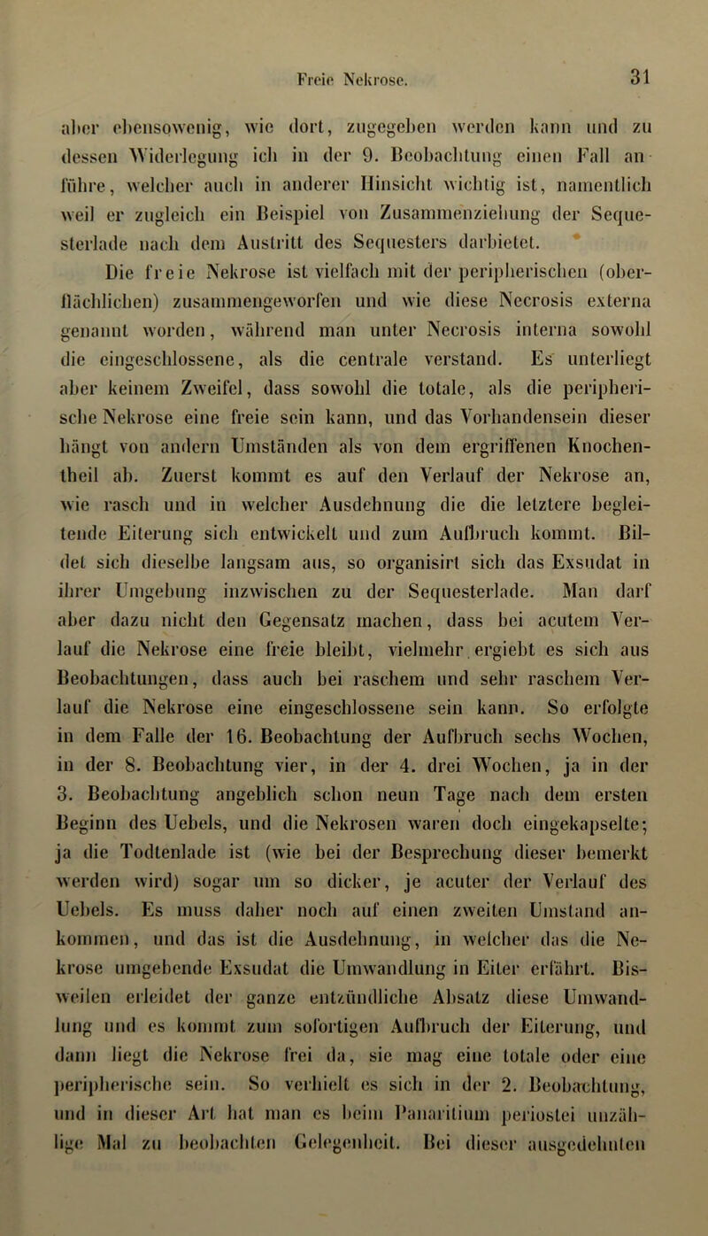 alter olteiisowcnig, wie dort, zugegeben werden kann und zu dessen AViderlegung ich in der 9. Beobachtung einen Fall an lübre, welcher auch in anderer Hinsicht wichtig ist, namentlicli weil er zugleich ein Beispiel von Zusammenziehung der Seque- sterlade nach dein Austritt des Sequesters dai'hietet. Die freie Nekrose ist vielfach mit der peripherischen (oher- tlächlichen) zusainniengeworfen und wie diese Necrosis externa genannt worden, während man unter Necrosis interna sowohl die eingeschlossene, als die centrale verstand. Es unterliegt aber keinem Zweifel, dass sowohl die totale, als die peripheri- sche Nekrose eine freie sein kann, und das Vorhandensein dieser hängt von andern Umständen als von dem ergrilfenen Knochen- theil ah. Zuerst kommt es auf den Verlauf der Nekrose an, wie rasch und in welcher Ausdehnung die die letztere beglei- tende Eiterung sich entwickelt und zum Aufliruch kommt. Bil- det sich dieselbe langsam aus, so organisirl sich das Exsudat in ihrer Umgehung inzwischen zu der Sequesterlade. Man darf aber dazu nicht den Gegensatz machen, dass hei acutem Ver- lauf die Nekrose eine freie bleibt, vielmehr. ergieht es sich aus Beobachtungen, dass auch hei raschem und sehr raschem Ver- lauf die Nekrose eine eingeschlossene sein kann. So erfolgte in dem Falle der 16. Beobachtung der Aufbruch sechs Wochen, in der 8. Beobachtung vier, in der 4. drei Wochen, ja in der 3. Beobachtung angeblich schon neun Tage nach dem ersten Beginn des Uebels, und die Nekrosen waren doch eingekapselte•, ja die Todtenlade ist (wie hei der Besprechung dieser bemerkt werden wird) sogar um so dicker, je acuter der Verlauf des Uebels. Es muss daher noch auf einen zweiten Umstand an- kommen, und das ist die Ausdehnung, in welcher das die Ne- krose umgehende Exsudat die Umwandlung in Eiter erfährt. Bis- weilen erleidet der ganze entzündliche Absatz diese Umwand- lung und es kommt zum sofortigen Aufl)ruch der Eiterung, und dann liegt die Nekrose frei da, sie mag eine totale oder eine ])eripherische sein. So verhielt es sich in der 2. Beobachtung, und in dieser Art hat man es heim Ikmaritium periostei unzäh- lig«; Mal zu beobachten Gelegeidicit. Bei dieser ausgedehnlen