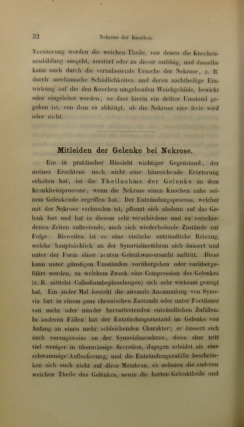 NHuose d(‘i' Kiioclicn. :v2 A creitoi'img worden die weicdien Tlieile, von denen die Knoclien- nenliildnny nnsgelit, zerstört oder zu dieser nnrüliig, und dasseJhe kenn auch durch die veranlassende Ursache der INekrose, z. H. dnrcli mechanische Schädlichkeiten und deren nachtheilige Eitir Wirkung aul' die den Knochen umgehenden Weichgehilde, bewirkt oder eingeleitet werden, so dass hierin ein dritter Umstand ge- gehen ist, von dem es ahhängt, oh die Nekrose eine Ireie wird oder nicht. Mitleiden der Gelenke bei Nekrose. Ein in praktischer Hinsicht wichtiger Gegenstand, der meines Erachtens noch nicht eine hinreichende Erörterung erhalten hat, ist die Th eil nah me der Gelenke an dem Krankheitsprocesse, wenn die Nekrose einen Knochen nahe sei- nem Gelenkende ergriflen hat. Der Entzündungsprocess, welcher mit der Nekrose verhunden ist, pflanzt sich alsdann auf das Ge- lenk fort und hat in diesem sehr verschiedene und zu verschie- - denen Zeiten auftretende, auch sich wiederholende Zustände zur Folge. Bisweilen ist es eine einfache entzündliche Beizung, welche hauptsächlich an der Synovialmembran sich äussert und unter der Form einer acuten-Gelenkwassersucht aullritt. Diese kann unter günstigen Umständen vorübergehen oder vorüberge- lührt werden, zu welchem Zweck eine Compression des Gelenkes (z. B. mittelst Collodiumbepinselungen) sich sehr wirksam gezeigt hat. Ein ander Mal besteht die anomale Ansammlung von Syno- via fort in einem ganz chronischen Zustande oder unter Fortdauer von mehr oder minder hervortretenden entzündlichen Zufällen. In anderen Fällen hat der Entzündungszustand im Gelenke von Anfang an einen mehr schleichenden Charakter; er äussert sich auch vorzugsweise an der Synovialmembran, diese aber tritt viel weniger in übermässige Secretion, dagegen erleidet sie eine schwammige Aufloclcerung, und die Entzündungszufälle beschrän- ken sich auch nicht auf diese Membran, es nehmen die anderen weichen Theile des Gelenkes, sowie die harten Gelenktheile und