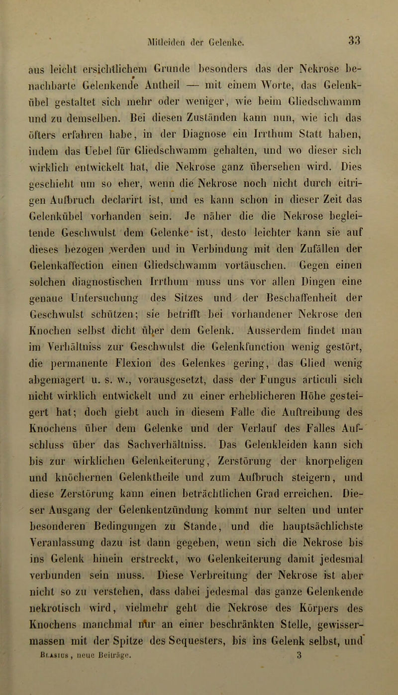 aus leicht ersichllicheiii Grunde hesondcrs das der Nekrose l>e- naclibarte Geleukende Aullieil — mit einem Worte, das Geleiik- iibel gestaltet sieb mehr oder weniger, wie beim Gliedsebwamm und zu demselben. Bei diesen Zuständen kann nun, wie ich das öfters erfabren habe, in der Diagnose ein Irrtbum Statt haben, indem das Uebel für Gliedsebwamm gehalten, und wo dieser sieb wirklich entwickelt bat, die Nekrose ganz übersehen wird. Dies geschieht um so eher, wenn die Nekrose noch nicht durch eitri- gen Aulbrucb declarirt ist, und es kann schon in dieser Zeit das Gelenkübel vorhanden sein. Je näher die die Nekrose beglei- tende Geschwulst dem Gelenke* ist, desto leichter kann sie auf dieses bezogen .werden und in Verbindung mit den Zufällen der Gelenkaffection einen Gliedschwamm Vortäuschen. Gegen einen solchen diagnostischen Irrthum muss uns vor allen Dingen eine genaue Untersuchung des Sitzes und der Beschaffenheit der Geschwulst schützen; sie betrifft bei vorhandener Nekrose den Knochen selbst dicht ül^er dem Gelenk. Ausserdem findet man im Verhältniss zur Geschwulst die Gelenkfunction wenig gestört, die permanente Flexion des Gelenkes gering, das Glied wenig abgemagert u. s. w., vorausgesetzt, dass der Fungus articuli sich nicht wirklich entwickelt und zu einer erheblicheren Höhe gestei- gert hat; doch giebt auch in diesem Falle die Auftreibung des Knochens über dem Gelenke und der Verlauf des Falles Auf- schluss über das Sachverhältniss. Das Gelenkleiden kann sich bis zur wirklichen Gelenkeiterung, Zerstörung der knorpeligen und knöchernen Gelenktheile und zum Aufbruch steigern, und diese Zerstörung kann einen beträchtlichen Grad erreichen. Die- ser Ausgang der Gelenkentzündung kommt nur selten und unter besonderen Bedingungen zu Stande, und die hauptsächlichste Veranlassung dazu ist dann gegeben, wenn sich die Nekrose bis ins Gelenk hinein erstreckt, wo Gelenkeilerung damit jedesmal verbunden sein muss. Diese Verbreitung der Nekrose ist aber nicht so zu verstehen, dass dabei jedesmal das ganze Gelenkende nekrotisch wird, vielmehr geht die Nekrose des Körpers des Knochens manchmal n\ir an einer beschränkten Stelle, gewisser- massen mit der Spitze des Sequesters, bis ins Gelenk selbst, und ßi Asios, neue lieilnige. 3