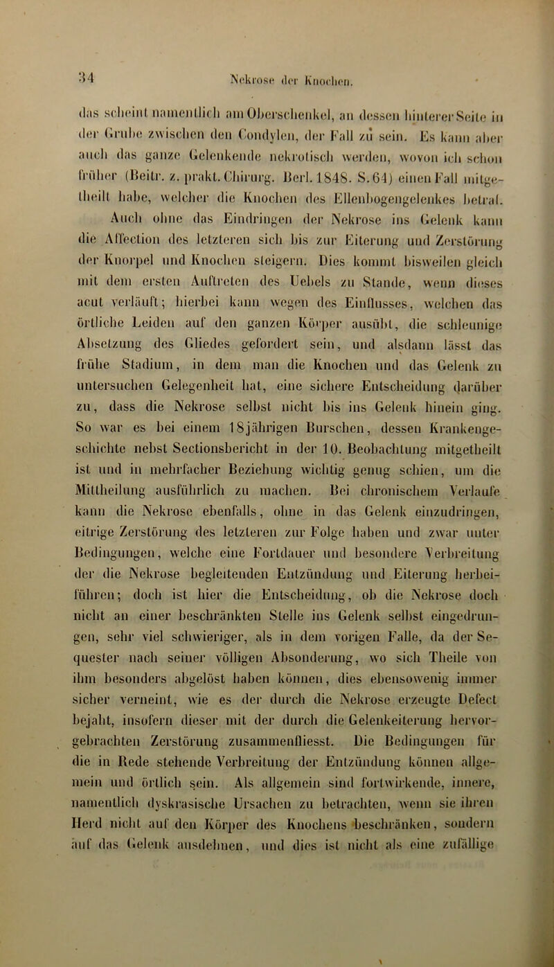 (las s(‘.Ii(“iiil naiiRMillicIi am Ob(3i‘sclieiikol, an (l(3ssc*n liiul(3rerS(iiU3 in (1(31' (Inilxs zwischen den Condylen, der Fall zn sein. Es kann alter ancli das ganze Eelenkende nekruliscli W(3rden, wovon ich schon Iriilier (Beiti'. z. prakl. Ciiirurg. Jierl. 1848. S.64) einen Fall milge- Iheill liahe, welcher die Knochen des Ellenhogengelenkes hetral. Auch ohne das Eindringen der Nekrose ins Eelenk kann die AllecLion des letzteren sich his zur Eiterung und Zerstöi'un*' der Knorpel und Knochen steigern. Dies kommt Itisweilen gleich mit dem ersten Anllreten des llehels zu Stande, wenn di(3ses acut verläuft; hierbei kann wegen des Einllusses, welchen das örtliche Leiden auf den ganzen Körper ansüht, die schleunige Absetzung des Gliedes gefordert sein, und alsdann lässt das frühe Stadium, in dem man die Knochen und das Gelenk zu untersuchen Gelegenheit hat, eine sichere Entscheidung (larüher zu, dass die Nekrose seihst nicht his ins Gelenk hinein ging. So war es hei einem 18jährigen Burschen, dessen Krankenge- schichte nebst Sectionshericht in der lü. Beobachtung mitgetheilt ist und in mehrfacher Beziehung wichtig genug schien, um die Mittheilung ausführlich zu machen. Bei chronischem Verlaufe kann die Nekrose ebenfalls, ohne in das Gelenk einzudringen, eitrige Zerstörung des letzteren zur Folge Iiaben und zw'ar unter Bedingungen, welche eine Fortdauer und besondere Verbreitung der die Nekrose begleitenden Entzündung und Eiterung herhei- fühi'en; doch ist hier die Entscheidung, oh die Nekrose doch nicht an einer beschränkten Stelle ins Gelenk seihst eingedrun- gen, sehr viel schwieriger, als in dem vorigen Falle, da der Se- quester nach seiner völligen Ahsondei'ung, wo sich Theile von ihm besond(3rs abgelöst haben können, dies ebensowenig immer sicher verneint, wie es der durch die Nekrose erzeugte Defect bejaht, insofern dieser mit der durch die Gelenkeiterung hervor- gebrachten Zerstörung zusannnenfliesst. Die Bedingungen für die in Rede stehende Verbreitung der Entzündung können allge- mein und örtlich sein. Als allgemein sind fortwirkende, innere, namentlich dyskrasische Ursachen zu betrachten, w'enn sie ihren Herd nicht auf den Körper des Knochens-beschränken, sondern auf das Gelenk ausdehnen, und dies ist nicht als eine zufällige