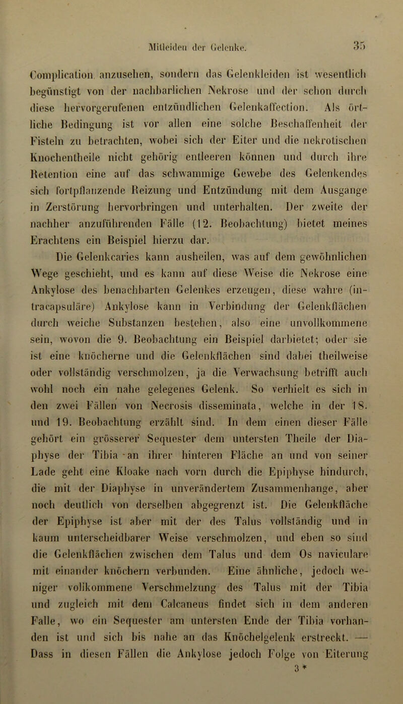Complicalion anziiselien, sondern das Gelenkleidon ist wesenllicli begünstigt von der nacbbarliclien Nekrose und der sclion dnrdi diese liervorgerufenen entzündlichen GelenkalTection. Als ört- liche Bedingung ist vor allen eine solche Beschanenheit der Fisteln zu betrachten, wobei sich der Eiter und die nekrotischen Ivnochentheile nicht gehörig entleeren können und durch ihre Betention eine auf das schwammige Gewebe des Gelenkendes sich forlpflanzende Beizung und Entzündung mit dem Ausgange in Zerstörung hervorhringen und unterhalten. Der zweite der nachher anzufülirenden Fälle (12. Beobachtung) bietet meines Erachtens ein Beispiel hierzu dar. Die Gelenkcaries kann ausheilen, was auf dem gewöhnlichen Wege geschieht, und es kann auf diese Weise die Nekrose eine Ankylose des henachharten Gelenkes erzeugen, diese wahre (in- tracapsuläre) Ankylose kann in Verbindung der Gelenkflächen durch weiche Substanzen bestehen, also eine unvollkommene sein, wovon die 9. Beobachtung ein Beispiel darhietet; oder sie ist eine knöcherne und die Gelenkflächen sind dabei theilweise oder vollständig verschmolzen, ja die Verwachsung betrifft auch wohl noch ein nahe gelegenes Gelenk. So verhielt es sich in den zwei Fällen von Necrosis disseminata, welche in der 18. und 19. Beobachtung erzählt sind. In dem einen dieser Fälle geliört ein grösserer Sequester dem untersten Theile der Dia- physe der Tibia - an ihrer hinteren Fläche an und von seiner Lade geht eine Kloake nach vorn durch die Epiphyse hindurch, die mit der Diaphyse in unverändertem Zusammenhänge, aber noch deutlich von derselben ahgegrenzt ist. Die Gelenkfläche der Epiphyse ist aber mit der des Talus vollständig und in kaum unterscheidbarer Weise verschmolzen, und eben so sind die Gelenkflächen zwischen dem Talus und dem Os naviculare mit einander knöcliern verbunden. Eine ähnliche, jedoch we- niger vollkommene Verschmelzung des Talus mit der Tibia und zugleich mit dem Calcaneus findet sich in dem anderen Falle, wo ein Sequester am untersten Ende der Tibia vorhan- den ist und sich bis nahe an das Knöchelgelenk erstreckt. — Dass in diesen hTdlen die Ankylose jedoch Folge von Eiterung 3 ♦