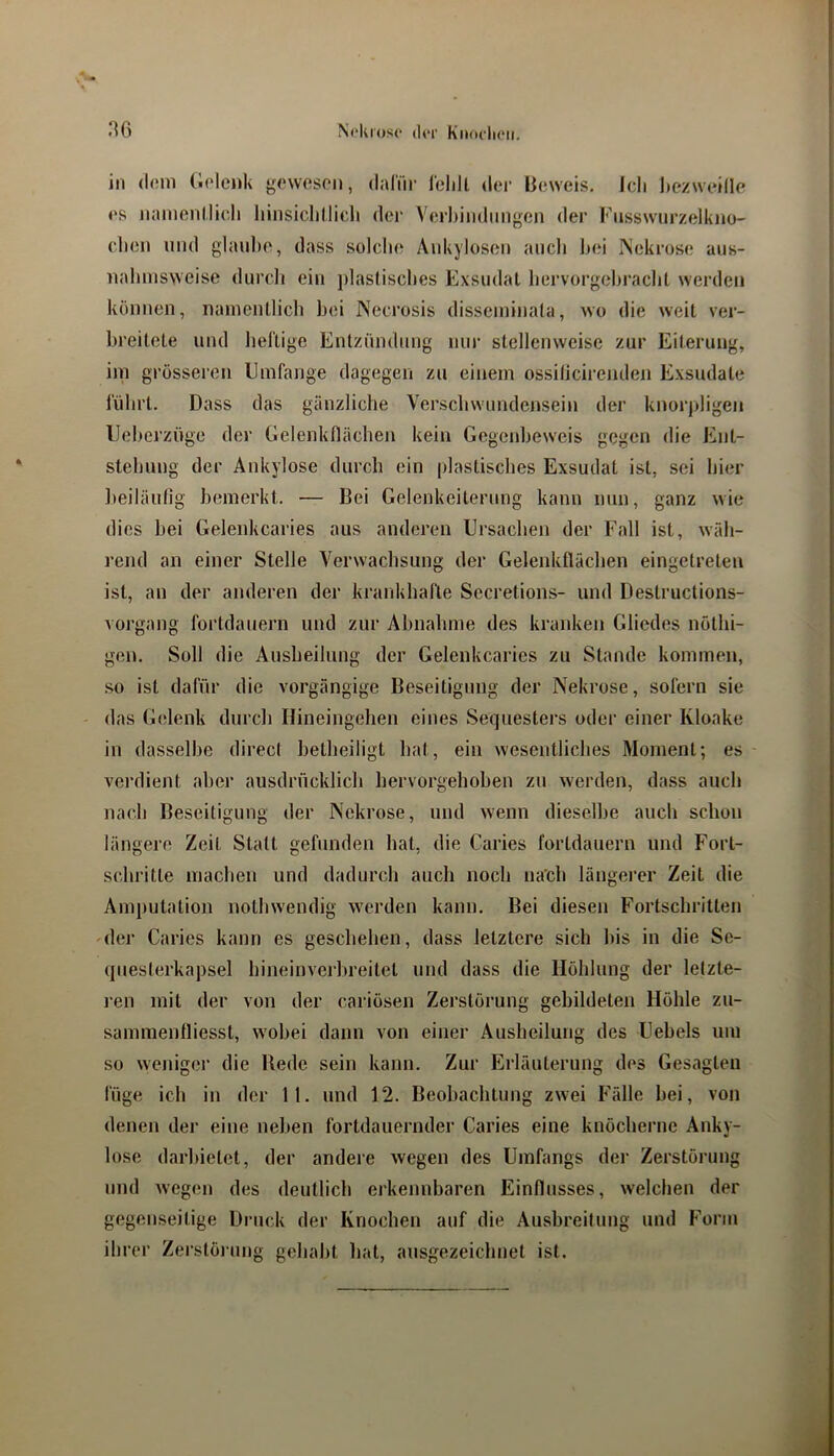 in (l(!in (iolenk {-cweson, (laliii' lelill der Beweis. Ich liezweille es namenllicli liiiisiclillicli der Verl)indiiii<5en der Fusswurzelkno- clien und glaube, dass solche Aukylosen auch hei INekrose aus- ualnnsvvcise durch ein plastisches Exsudat hervorgehrachl werden können, namentlich bei INecrosis disseminata, wo die weil ver- breitete und heftige Entzündnng nur stellenweise zur Eiterung, im grösseren Emfange dagegen zu einem ossiticirenden Exsudate führt. Dass das gänzliche Verschwnndensein der knorpligen Eeherzüge der Gelenkflächen kein Gegenbeweis gegen die Ent- stehung der Ankylose durch ein plastisches Exsudat ist, sei hier beiläulig bemerkt. — Bei Gelenkeiterung kann nun, ganz wie dies bei Gelenkcaries aus anderen Ursachen der Fall ist, wäh- rejul an einer Stelle Verwachsung der Gelenkflächen eingetreten ist, an der anderen der krankhafte Sccretions- und Destructions- vorgang fortdaiiern und zur Abnahme des kranken Gliedes nölhi- gen. Soll die Ausheilung der Gelenkcaries zu Stande kommen, so ist dafür die vorgängige Beseitigung der Nekrose, sofern sie das Gelenk durch Ilineingehen eines Sequesters oder einer Kloake in dasselbe direct betheiligt hat, ein wesentliches Moment; es verdient aber ausdrücklich hervorgehoben zu werden, dass auch nach Beseitigung der Nekrose, und wenn dieselbe auch schon längere Zeit Statt gefunden hat, die Caries fortdauern und Fort- schritte machen und dadurch auch noch na'ch längerer Zeit die Amputation nolhwendig werden kann. Bei diesen Fortschritten 'der Caries kann es geschehen, dass letztere sich bis in die Se- questerkapsel hineinveiln’eitel und dass die Höhlung der letzte- ren mit der von der cariösen Zerstörung gebildeten Höhle zu- sammenfliesst, wobei dann von einer Ausheilung des Uebels um so weniger die Bede sein kann. Zur Erläuterung dos Gesagten füge ich in der 11. und 12. Beobachtung zwei Fälle bei, von denen der eine neben fortdauernder Caries eine knöcherne Anky- lose darbielct, der andere wegen des Umfangs der Zerstörung und wegen des deutlich erkennbaren Einflusses, welchen der gegenseitige Druck der Knochen auf die Ausbreitung und Form ihrer Zerstöi-ung gehabt bat, ausgezeichnet ist.