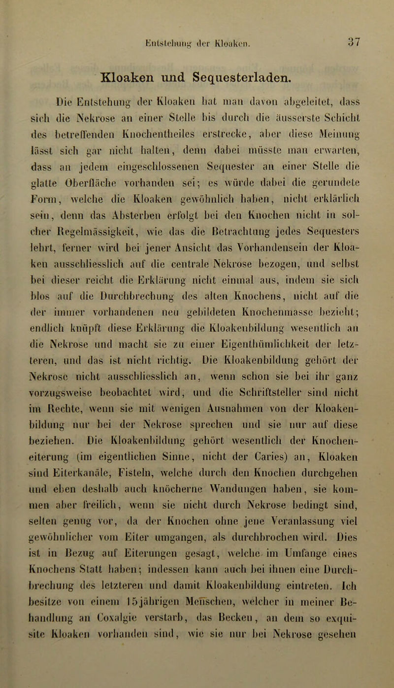 Kloaken und Sequesterladen. Die Entstehung der Kloaken hat man davon abgeleitet, dass sieh die Nekrose an einer Stelle his durch die ausserste Schicht des hetredenden Kuochentheilcs erstrecke, aber diese Meinuug lässt sich gar nicht halten, denn dabei müsste man er^Yarten, dass an jedem eiugeschlossenen Sequester an einer Stelle die glatte Oberfläche vorhanden sei; es würde dabei die gerundete Form, welche die Kloaken gewöhnlich hal>en, nicht erklärlich sein, denn das Abslcrhen erfolgt hei den Knochen nicht in sol- cher Regelmässigkeit, wie das die Retrachtiing jedes Sequesters lehrt, ferner wird hei jener Ansicht das Vorhandensein der Kloa- ken ausschliesslich auf die centrale Nekrose bezogen, und seihst hei dieser reicht die Erklärung nicht einmal aus, indem sie sich hlos auf die Durchbrechung des alten Knochens, nicht auf die der immer vorhandenen neu gebildeten Knochenniasse bezieht; endlich knüpft diese Erklärung die Kloakeuhildung wesentlich an die Nekrose und macht sie zu einer Eigenthümlichkeit der letz- teren, und das ist nicht richtig. Die Kloakenbildung gehört der Nekrose nicht ausschliesslich an, wenn schon sie bei ihr ganz vorzugsweise beobachtet wird, und die Schriftsteller sind nicht im Rechte, wenn sie mit wenigen Ausnahmen von der Kloaken- bilduiig nur bei der Nekrose sprechen und sie nur auf diese bezielien. Die Kloakenhildnng gehört wesentlich der Knochen- eiterung (im eigentlichen Sinne, niclit der Caries) an, Kloaken sind Eiterkanäle, Fisteln, welche durch den Knochen durchgehen und eben deshalb auch knöcherne Wandungen haben, sie kom- men aber freilich, wenn sie nicht durch Nekrose bedingt sind, seilen genug vor, da der Knochen ohne jene Veranlassung viel gewöhnlicher vom Eiter umgangen, als durchbrochen wird. Dies ist in Rezug auf Eiterungen gesagt, welche im Umfange eines Knochens Statt haben; indessen kann auch bei ihnen eine Durch- brechung des letzteren und damit Kloakenhildnng eintreten. ich besitze von einem 15jährigen Menschen, welcher in meiner Re- handlnng an Coxalgie verstarb, das Recken, an dem so ex(jui- site Kloaken voi handen sind, wie sie mir hei Nekrose gesehen