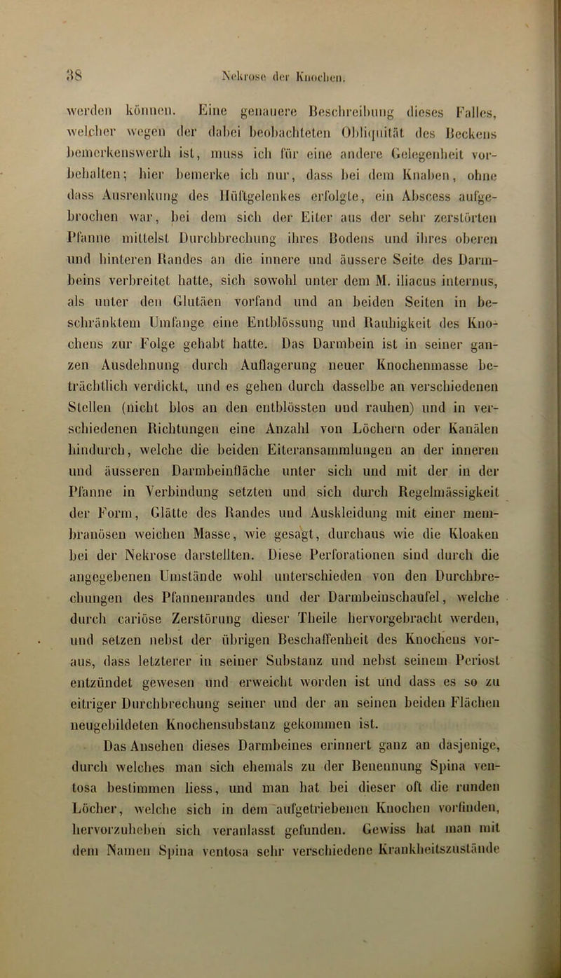 worden köiimni. Eine genauere Ijesclireiltnng dieses Falles, weif.lier wegen der dabei beobachteten Oblicinität des Iteckens Jiemerkenswerth ist, muss ich Inr eii»e andere Gelegenlieit Vor- behalten; hier l)emerke ich nur, dass bei dem Knaben, ohne dass Ausrciduing des llürtgelenkcs erlblgte, ein Abscess auCge- broeben war, bei dem sich der Eiter aus der sehr zerstörten IMamic mittelst Durchbrechung ihres Dodeus und ihres oberen und hinteren llandes an die innere und äussere Seite des Darm- beins verbreitet hatte, sich sowohl unter dem M. iliacus internus, als unter den Glutäen vorfand und an beiden Seiten in be- schränktem Umfange eine Entblössung und Uaubigkeit des Kno- chens zur Folge gehabt batte. Das Darmbein ist in seiner gan- zen Ausdehnung durch Auflagerung neuer Knoclienmasse be- trächtlich verdickt, und es gehen durch dasselbe an verschiedenen Stellen (nicht hlos an den entblössten und rauhen) und in ver- schiedenen Richtungen eine Anzahl von Löchern oder Kanälen hindurch, welche die beiden Eiteransammlungen an der inneren und äusseren Darmbeinfläche unter sich und mit der in der Pfanne in Verbindung setzten und sich durch Regelmässigkeit der Form, Glätte des Randes und Auskleidung mit einer mem- hranösen weichen Masse, wie gesagt, durchaus wie die Kloaken bei der Nekrose darstellten. Diese Perforationen sind durch die angegebenen Umstände wohl unterschieden von den Durchbre- chungen des Pflmnenrandes und der Darmbeinschaufel, welche durch cariöse Zerstörung dieser Theile hervorgebracht werden, und setzen nebst der übrigen Reschaffenheit des Knochens vor- aus, dass letzterer in seiner Substanz und nebst seinem Periost entzündet gewesen und erweicht worden ist und dass es so zu eitriger Durchbrechung seiner und der an seinen beiden Flächen neugebildeten Knochensubstanz gekommen ist. Das Ansehen dieses Darmbeines erinnert ganz an dasjenige, durch welches man sich ehemals zu der Renennung Spina ven- losa bestimmen liess, und man hat bei dieser oft die runden Löcher, welche sich in dem aufgetriebenen Knochen vorlinden, hervorzuheben sich veranlasst gefunden. Gewiss hat man mit dem Namen Spina ventosa sehr verschiedene Krankheitszustände