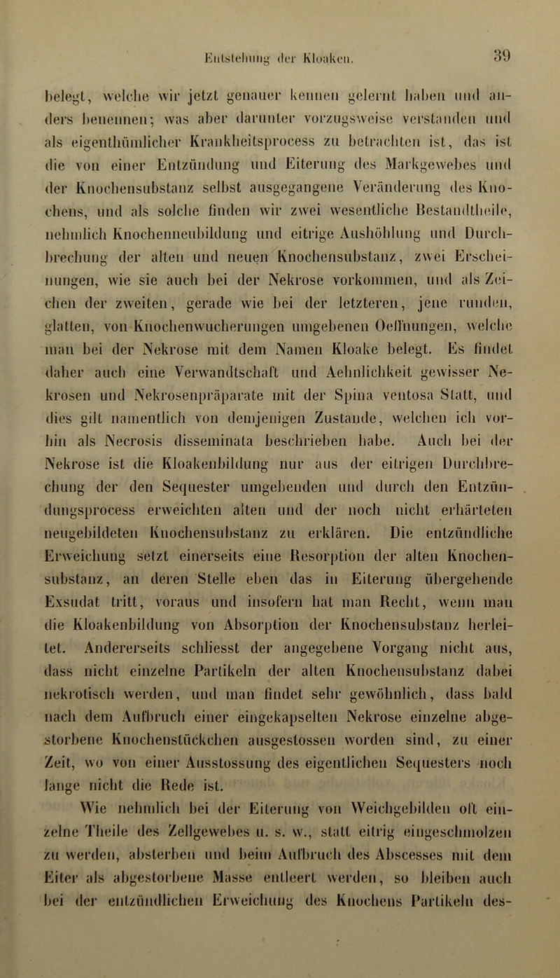 Kiilsichiiiiy der Kluakeii. Itelegt, welflie wir jetzt gciiaiiei- keimen gelernt liaheii und an- ders benennen; was aber darnnter vorzugsweise verstanden und als eigenthninliclier Krankbeitsprocess zu betrachten ist, das ist die von einer Entzündung und Eiterung des Markgewebes und der Knocbensubstanz selbst ausgegangene Veränderung des Kno- cbeus, und als solche finden wir zwei wesentliche liestandtlnMle, neliinlich Knocheniicubildung und eitrige Aushöbinng und Durcb- brecliiing der alten und neuen Knocbensubstanz, zwei Erscbei- nimgen, wie sie auch bei der Nekrose Vorkommen, und als Zei- chen der zweiten, gerade wie bei der letzteren, jene runden, glatten, von Knocbenwucliernngen umgebenen Oenimngen, welche man bei der Nekrose mit dem Namen Kloake belegt. Es findet daher auch eine Verwandtsclialt und Aelmlichkeit gewisser Ne- krosen und Nekrosenpräparate mit der Spina ventosa Statt, mul dies gilt namentlich von demjenigen Zustande, welchen ich vor- hin als Necrosis disseminata beschrieben habe. Auch bei der Nekrose ist die Kloakenbildung nur ans der eitrigen Durcbbre- clmng der den Sequester umgebenden und durch den Entzün- dungsprocess erweichten alten und der noch nicht erhärteten nengebildeten Knocbensubstanz zu erklären. Die entzündliche Erweichung setzt einerseits eine Resorption der alten Knochen- substanz, an deren Stelle eben das in Eiterung übergehende Exsudat tritt, voraus und insofern hat man Recht, wenn man die Kloakenbildung von Absorption der Knocbensubstanz herlei- tet. Andererseits schliesst der angegebene Vorgang nicht aus, dass nicht einzelne Partikeln der alten Knochensubstanz dabei nekrotisch werden, und man findet sehr gewöhnlich, dass bald nach dem Aufbruch einer eingekapselten Nekrose einzelne abge- storbene Knochenstückchen ausgestossen worden sind, zu einer Zeit, wo von einer Ausstossung des eigentlichen Se<[uesters noch lange nicht die Rede ist. Wie nehmlich bei der Eiterung von Weichgebilden oft ein- zelne Theile des Zellgewebes ii. s. w., statt eitrig eingeschniolzen zu werden, absterben und beim Aufbruch des Abscesses mit dem Eiter als abgestorbene Masse entleert werden, so bleiben auch bei dci’ entzündlichen Erweichung des Knochens Partikeln des-
