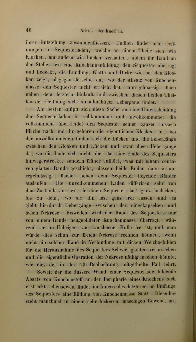 Entstcliiino' zusainmcnlliGSsen. Endlich findet man Odl- niingen in SeqiicsLerladen, welche an eirniin Theile sich wie Kloaken, am andern wie Lücken verhalten, indem ihr Hand an der Stelle, wo eine KnochennenhildLing den Secjiiester überragt lind bedeckt, die Hundung, Glätte und Dicke wie bei den Kloa- ken zeigt, dagegen derselbe da, wo der Absatz von Knochen- masse den Sequester nicht erreicht hat, unregelmässig, flach neben dem letztem hinläuft und zwischen diesen beiden Thei- len der Oellhung sich ein allmähliger Uebergang findet. Am besten knüpft sich diese Sache an eine Unterscheidung der Sequesterladen in vollkommene und unvollkommene; die vollkommene überkleidet den Sequester seiner ganzen äussern Fläche nach und ihr gehören die eigentlichen Kloaken an, hei der unvollkommenen ßnden sich die Lücken und die Uebergänge zwischen den Kloaken und Lücken und zwar diese Uebergänge da, wo die Lade sich nicht über das eine Ende des Sequesters hinvvegerstreckt, sondern früher aufhört, was mit einem conca- ven glatten Rande geschieht, dessen beide Enden dann in un- regelmässige, flache, neben dem Sequester liegende Ränder auslaufen. Die unvollkommenen Laden differiren sehr von dem Zustande an, wo sie einen Sequester fast ganz bedecken, bis zu dem, wo sie ihn fast ganz frei lassen und es giebt hierdurch Uebergänge zwischen der eingekapselten und freien Nekrose. Bisweilen wird der Rand des Sequesters nur von einem Rande neugebildeter Knochenmasse überragt, wäh- rend er im Uebrigen von knöcherner Hülle frei ist, und man würde dies schon zur freien Nekrose rechnen können, wenn nicht ein solcher Rand in Verbindung mit dicken Weichgebilden für die Herausnahme des Sequesters Schwierigkeiten verui'sachen und die eigentliche Operation der Nekrose nöthig machen könnte, wie dies der in der 13. Beobachtung mitgetheilte Fall lehrt. Soweit der die äussere Wand einer Sequesterlade bildende Absatz von Knochenstoff an der Peripherie eines Knochens sich erstreckt, ebensoweit findet im Innern des letzteren im Umfange des Sequesters eine Bildung von Knochenmasse Statt. Diese be- steht manchmal in einem sehr lockeren, maschigen Gewebe, an-