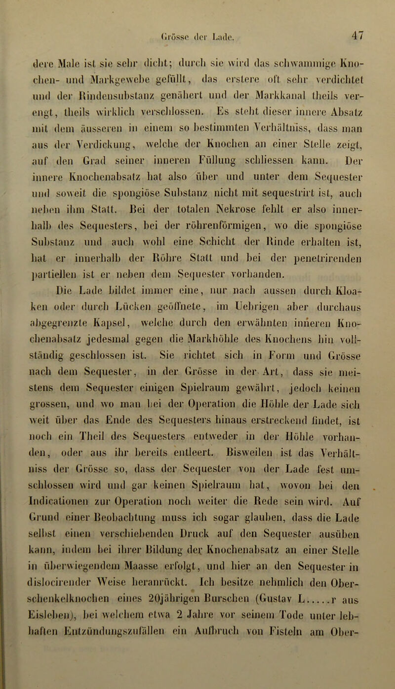 ilore Male ist sie sehr dicht; durcli sie wird das scliwainmige Kno- chen- und iMarkgewehe gefüllt, das erstere oft selir verdichtet und der Hindensuhstauz genäliert und der Markkanal theils ver- engt, theils w’iiklich verschlossen. Es steht dieser innere Absatz mit dem äusseien in einem so bestimmten Verhältniss, dass man aus der Verdickung, welche der Knochen an einer Stelle zeigt, auf den Grad seiner inneren Füllung schliessen kann. Der innere Knochenahsatz hat also über und unter dem Sequester und soweit die spongiöse Substanz nicht mit sequestrirt ist, auch neben ihm Statt. Bei der totalen IVekrose fehlt er also inner- halb des Sequesters, bei der röhrenförmigen, wo die spongiöse Substanz und auch wohl eine Schicht der Binde erhalten ist, hat er innerhalb der Böhre Statt und bei der penelrirenden jiarliellen ist er neben dem Sequester vorhanden. Die Lade bildet immer eine, nur nach aussen durch Kloa- ken oder durch Lücken geöffnete, im Uehrigen aber durchaus ahgegrejizle Kapsel, welche durch den erwähnten inneren Kno- chenahsatz jedesmal gegen die Markhöhle des Knochens hin voll- ständig geschlossen ist. Sie richtet sich in Form und Grösse nach dem Sequester, in der Grösse in der Art, dass sie mei- stens dem Sequester einigen Spielraum gewährt. Jedoch keinen grossen, und wo man hei der Operation die Höhle der Lade sich weit über das Ende des Sequesters hinaus erstreckend lindet, ist noch ein Theil des Sequesters entweder in der Höhle vorhan- den, oder aus ihr bereits entleert. Bisweilen ist das Verhält- niss der Grösse so, dass der Sequester von der Lade fest um- schlossen wird und gar keinen Spielraum hat, wovon bei den Indicationen zur Operation noch weiter die Rede sein wird. Auf Gi’und einer Beobachtung muss ich sogar glauben, dass die Lade seihst einen verschiel)enden Druck auf den Sequester ausüben kann, indem hei iln er Bildung dev Knochenahsatz an einer Steile in überwiegendem Maasse erfolgt, und hier an den Sequester in dislocirender AVeise heranrückt. Ich besitze nehmlich den Ober- schenkelknochen eines 20jährigen Burschen (Gustav L r aus Eislehejij, hei welchem etwa 2 Jahre vor seinem Tode unter leb- haften Entzündungszufällen ein Aulbruch von Fisteln am Ober-