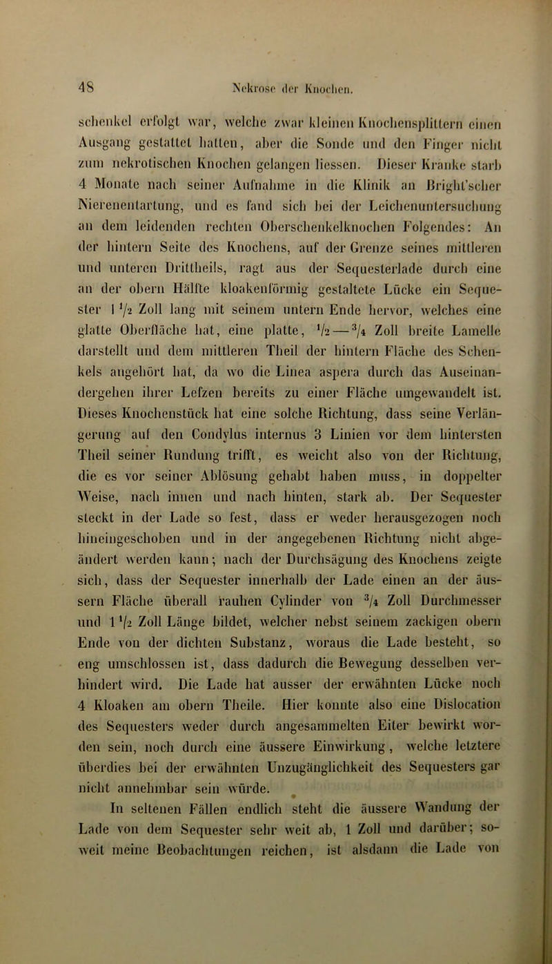 scliciikel crlblgi war, welche zwar kleinen Knochensplittern einen Ausgang gestattet halten, aber die Sonde und den Finger nicht Zinn nekrotischen Knochen gelangen Hessen, Dieser Kranke slarh 4 Monate nach seiner Aurnahine in die Klinik an Dright’scher Nierenentarlung, und es fand sich hei der Leichenuntersnehung an dem leidenden rechten Oherschenkelknochen Folgendes: An der hintern Seite des Knochens, auf der Grenze seines mitllei’en und unteren Drittheils, ragt aus der Sequesterlade durch eine an der ohern Hälfte kloakenförniig gestaltete Lücke ein Seque- ster 1 72 Zoll lang mit seinem untern Ende hervor, welches eine glatte Oherlläche hat, eine platte, 72 — Zoll breite Lamelle darstellt und dem mittleren Theil der hinlern Fläche des Schen- kels angehört hat, da wo die Linea aspera durch das Auseinan- dergehen ihrer Lefzen bereits zu einer Fläche umgewaudelt ist. Dieses Knochenstück hat eine solche Richtung, dass seine Verlän- gerung auf den Condylus internus 3 Linien vor dem hintersten Theil seiner Rundung trifft, es weicht also von der Richtung, die es vor seiner Ablösung gehabt haben muss, in doppelter Weise, nach innen und nach hinten, stark ab. Der Sequester steckt in der Lade so fest, dass er weder herausgezogen noch hineingeschoben und in der angegebenen Riebtung nicht abge- ändert werden kann; nach der Durchsägung des Knochens zeigte sich, dass der Sequester innerhalb der Lade einen an der äus- sern Fläche überall rauhen Cylinder von Zoll Durchmesser und 1 72 Zoll Länge bildet, welcher nebst seinem zackigen obern Ende von der diebten Substanz, woraus die Lade besteht, so eng umschlossen ist, dass dadurch die Bewegung desselben ver- bindert wird. Die Lade hat ausser der erwähnten Lücke noch 4 Kloaken am obern Theile. Hier konnte also eine Dislocation des Sequesters weder durch angesammelten Eiter bewirkt wor- den sein, noch durch eine äussere Einwirkung, welche letztere überdies bei der erwähnten Unzugänglichkeit des Sequesters gar nicht annehmbar sein würde. In seltenen Fällen endlich steht die äussere Wandung der Lade von dem Sequester sehr weit ab, l Zoll und darüber; so- weit meine Reobachtungen reichen, ist alsdann die Lade von