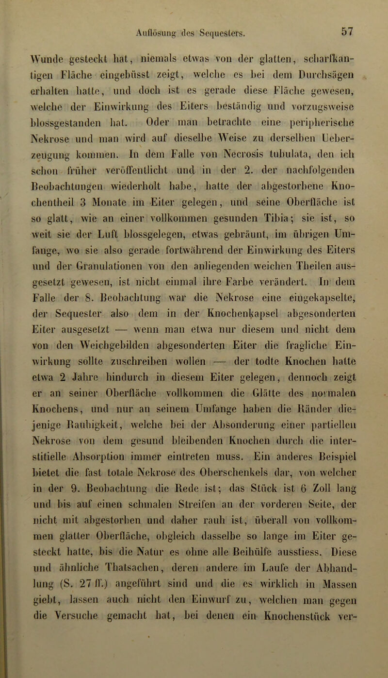 Aiiflüsungf des Sequesters. Wunde gesteckt hat, niemals etwas von der glatten, scharlkan- tigen Flüche eingebüsst zeigt, welche es hei dem Durchsagen erhalten hatte, und doch ist es gerade diese Flüche gewesen, welche der Einwirkung des Eiters hestündig und vorzugsweise hlossgestanden hat. Oder man betrachte eine peripherische Nekrose und man wird aul‘ dieselbe Weise zu derselben Eeher- zeugung kommen. In dem Falle von Necrosis tuhulata, den ich schon früher verölTentlicht und in der 2. der nachfolgenden Beobachtungen wiederholt habe, hatte der abgestorbene Kno- chentheil 3 Monate im Eiter gelegen, und seine Oherflüche ist so glatt, wie an einer vollkommen gesunden Tibia; sie ist, so weit sie der Luft hlossgelegen, etwas gebräunt, im übrigen Um- fange, wo sie also gerade fortwährend der Einwirkung des Eiters und der Granulationen von den anliegenden weichen Theilen aus- gesetzt gewesen, ist nicht einmal ihre Farbe verändert. In dem Falle der 8. Beohachtung war die Nekrose eine eingekapselte, der Sequester also dem in der Knochenkapsel abgesonderten Eiter ausgesetzt — wenn man etwa nur diesem und nicht dem von den Weichgebilden abgesonderten Eiter die fragliche Ein- wirkung sollte zuschreihen wollen — der todte Knochen hatte etwa 2 Jahre hindurch in diesem Eiter gelegen, dennoch zeigt er an seiner Oberfläche vollkommen die Glätte des nonnalen Knochens, und nur an seinem Umfange haben die Ränder die- jenige Rauhigkeit, Avelche bei der Absonderung einer partiellen Nekrose von dem gesund bleibenden Knochen durch die inter- stitielle Absorption immer eintreten muss. Ein anderes Beispiel l)ietet die fast totale Nekrose des Oberschenkels dar, von welcher in der 9. Beobachtung die Rede ist; das Stück ist 6 Zoll lang und bis auf einen schmalen Streifen an der vorderen Seite, der nicht mit abgestorben und daher rauh ist, überall von vollkom- men glatter Oberfläche, ol)gleich dasselbe so lange im Eiter ge- steckt hatte, bis die Natur es ohne alle Beihülfe ausstiess. Diese und ähnliche Thatsachen, deren andere im Laufe der Abhand- lung (S. 27 ff.) angeführt sind und die es wirklich in Massen giebt, lassen auch nicht den Einwurf zu, welchen man gegen die Versuche gemacht hat, bei denen ein Knochenstück ver-
