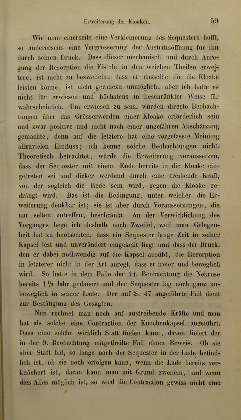 Erweiterung der Kloaken. Wie man einerseits eine Verkleincning ries Se(iiicstei‘s hollt, so andererseits eine Vergrössernng der Austrittsöflnimg für ihn durch seinen Druck. Dass dieser mechaniscli und durch Anre- gung der Resorption die Fisteln in den weichen Theilen erwei- tere, ist nicht zu bezweifeln, dass er dasselbe für die Kloake leisten könne, ist nicht geradezu iinmoglicli, aber ich halte es nicht für erwiesen und höchstens in heschräidUer Weise für wahrscheinlich. Um erwiesen zu sein, würden directe Beobach- tungen über das Grösserwerden einer Kloake erforderlich sein lind zwar positive und nicht nach einer ungefähren Abschätzung gemachte, denn auf die letztere hat eine vorgefasste Meinung allzuvielen Einfluss; ich kenne solche Beobachtungen nicht. Theoretisch betrachtet, würde die Erweiterung voraussetzen, dass der Sequester mit einem Ende bereits in die Kloake ein- getreten sei und dicker werdend durch eine treibende Kraft, von der sogleich die Rede sein wird, gegen die Kloake ge- drängt wird. Das ist die Bedingung, unter welcher die Er- weiterung denkbar ist; sie ist aber durch Voraussetzungen, die nur selten zutreffen, beschränkt. An der Verwirklichung des Vorganges hege ich deshalb noch Zweifel, weil man Gelegen- heit hat zu beobachten, dass ein Sequester lange Zeit in seiner Kapsel fest und unverändert eingekeilt liegt und dass der Druck, den er dabei nothwendig auf die Kapsel aiisübt, die Resorption in letzterer nicht in der Art anregt, dass er freier und beweglich wird. So hatte in dem Falle der 14. Beobachtung die Nekrose bereits 1 V2 Jahr gedauert und der Sequester lag noch ganz un- beweglich in seiner Lade. Der auf S. 47 angeführte Fall dient zur Bestätigung 'des Gesagten. Nun rechnet man noch auf austreibende Kräfte und man hat als solche eine Contraction der Knochenkapsel angeführt. Dass eine solche wirklich Statt linden kann, davon liefert der in der 9. Beobachtung mitgetlieilte Fall einen Beweis. Ob sie aber Statt hat, so lange noch der Sequester in der Lade belind- lich ist, ob sie noch erfolgen kann, wenn die Lade bereits ver- knöchert ist, daran kann man mit Grund zweifeln, und wenn dies Alles möglich ist, so wird die Contraction gewiss nicht eine