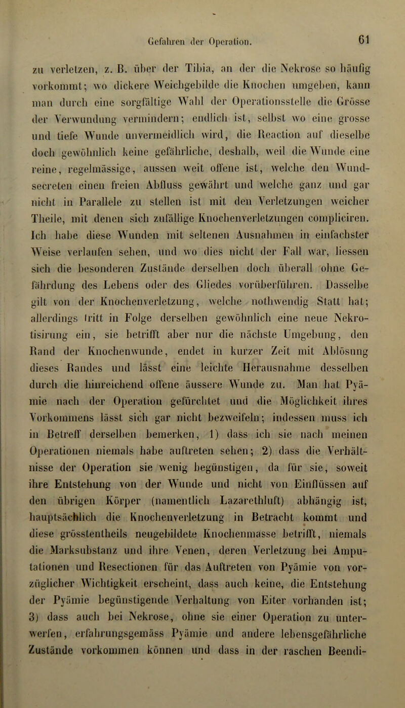 Gefahren der Operation. zu verletzen, z. B. über der Tibia, an der die Nekrose so bäufig vorkoinint; ^vo dickere Weicligebilde die Knoeben unigelten, kann inan durch eine sorglaltige Wald der Operationsstelle die Grösse der Verwundung vermindern; emllicb ist, selbst wo eine grosse und tiefe Wunde unvermeidlich wird, die Reaction auf dieselbe doch gewülmlich keine geftibrliclie, deshalb, weil die Wunde eine reine, regelmässige, aussen weit olfene ist, welche den Wund- secreten einen freien Ablluss gewährt und welche ganz und gar nicht in Parallele zu stellen ist mit den Verletzungen weicher Theile, mit denen sich ziifidiige Knochenverletzungen compliciren. Ich habe diese Wunden mit seltenen Ausnahmen in einfachster Weise verlaufen sehen, und wo dies nicht der Fall war, Hessen sich die besonderen Zustände dei'selben doch ülierall 'ohne Ge- fährdung des Lebens oder des Gliedes vorüberführen. Dasselbe gilt von der Knochenverletzung, welche nothwendig Statt hat; allerdings Iritt in Folge derselben gewöhnlich eine neue Nekro- tisiriing ein, sie betrifft aber nur die nächste Umgebung, den Rand der Knochenwunde, endet in kurzer Zeit mit Ablösung dieses Randes und lässt eine leichte Herausnahme desselben durch die hinreichend offene äussere Wunde zu. Man hat Pyä- mie nach der Operation gefürchtet und die Möglichkeit ihres Vorkommens lässt sich gar nicht bezweifeln; indessen muss ich in Betreff derselben bemerken, 1) dass ich sie nach meinen Operationen niemals habe auftreten sehen; 2) dass die Verhält- nisse der Operation sie wenig begünstigen, da für sie, soweit ihre Entstehung von der Wunde und nicht von Einflüssen auf den übrigen Körper (namentlich Lazarethluft) abhängig ist, hauptsächlich die Knochenverletzung in Betracht kommt und diese grösstentheils neugebildete Knochenmasse betrifft, niemals die Marksubstanz und ihre Venen, deren Verletzung hei Ampu- tationen und Resectionen für das Auftreten von Pyämie von vor- züglicher Wichtigkeit erscheint, dass auch keine, die Entstehung der Pyämie begünstigende Verhaltung von Eiter vorhanden ist; 3) dass auch bei Nekrose, ohne sie einer Operation zu unter- werfen, erfahrungsgemäss Pyämie und andere lehensgelahrliche Zustände Vorkommen können und dass in der raschen Beendi-
