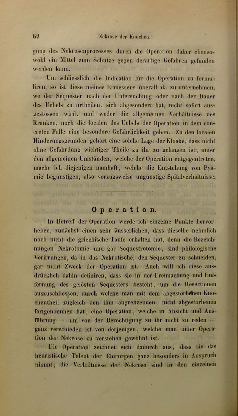 giing (los Nckrosenprocesses dmcli die Oi)eral,ioii daher elmriso- wohl ein Mittel ziim Schutze gegen derartige Gelaliren gelunden werden kann. Um schliesslicli die Indication für die Operation zu foianu- liren, so ist diese meines Ermessens überall da zu unternehmen, wo der Sequester nach der Untersuchung oder nach der Dauer des Uchels zu iirtheilen, sich abgesondert hat, nicht sofort aus- gestossen wird, und weder die allgemeinen Verhältnisse des Kranken, noch die localen des Uehels der Operation in dem con- creten Falle eine besondere Gefährlichkeit gehen. Zu den localen Hinderungsgründen gehört eine solche Lage der Kloake, dass nicht ohne Gefährdung wichtiger Theile zu ihr zu gelangen ist; unter den allgemeinen Umständen, welche der Operation entgegentreten, mache ich diejenigen namhaft, welche die Entstehung von Pyä- mie begünstigen, also vorzugsweise ungünstige Spitalverhältiiissc. Operation. In BetrelT der Operation werde ich einzelne Punkte hervor- heben, zunächst einen sehr äusserlichen, dass dieselbe nehmlich noch nicht die griechische Taufe erhalten hat, denn die Bezeich- nungen Nekrotomie und gar Sequestrotomie, sind philologische Verirrungen, da in das Nekrotische, den Sequester zu schneiden, gar nicht Zweck der Operation ist. Auch will ich diese aus- drücklich dahin definiren, dass sie in der Freimachung und Ent- fernung des gelösten Sequesters besteht, um die Resectionen auszuschliessen, durch welche man mit dem abgestorbÄien Kno- chentheil zugleich den ihm angrenzenden, nicht abgestorbenen fortgenommen hat, eine Operation, welche in Absicht und Aus- führung — um von der Berechtigung zu ihr nicht zu reden — ganz verschieden ist von derjenigen, welche man unter Opera- tion der Nekrose zu verstehen gewohnt ist. Die Operation zeichnet sich dadurch aus, dass sie das heuristische Talent der Chirurgen ganz besonders in .\nspruch nimmt; die Verhältnisse der Nekrose ^ sind in den einzelnen