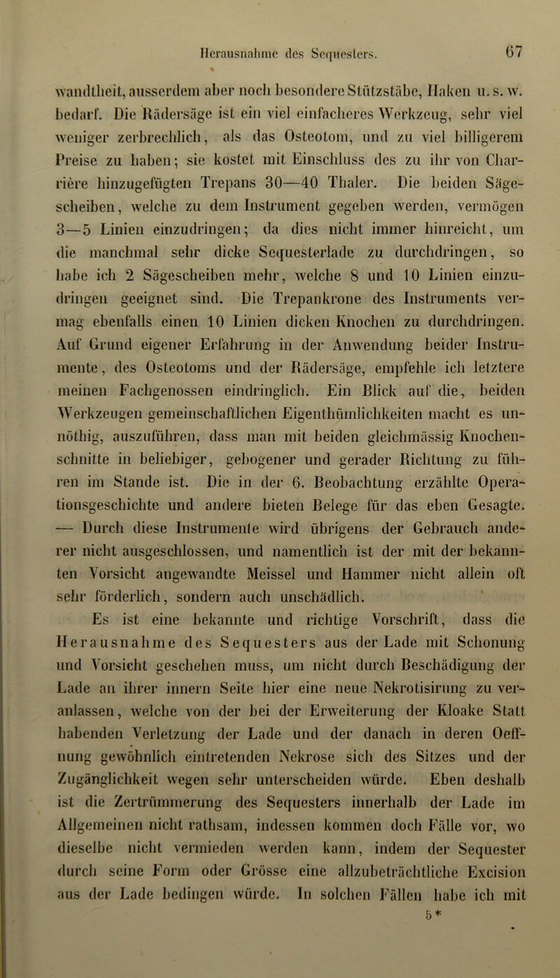 Ilerausnaliine des Sequesters. Avaiultlicit, ausserileni aber nocli besondere Stützstäbc, Haken ii. s. w. bedarf. Die Hädersüge ist ein viel einfacheres Werkzeug, selir viel weniger zerbrechlich, als das Osteotom, und zu viel billigerem Preise zu haben; sie kostet mit Einschluss des zu ihr von Cbar- riere liinzugefügten Trepans 30—40 Tbaler. Die beiden Säge- scheiben, welche zu dem Instrument gegeben werden, vermögen 3—5 Linien einzudringen; da dies nicht immer hinreicht, um die manchmal sehr dicke Sequesterlade zu durchdringen, so habe ich 2 Sägescheiben mehr, welche 8 und 10 Linien einzu- dringen geeignet sind. Die Trepankrone des Instruments ver- mag ebenfalls einen 10 Linien dicken Knochen zu durchdringen. Auf Grund eigener Erfahrung in der Anwendung beider Instru- mente , des Osteotoms und der Rädersäge, empfehle ich letztere meinen Fachgenossen eindringlich. Ein Blick auf die, beiden Werkzeugen gemeinschaftlichen Eigenthümhehkeiten macht es im- nöthig, aiiszuführen, dass inan mit beiden gleichmässig Knochen- schnitte in beliebiger, gebogener und gerader Richtung zu füh- ren im Stande ist. Die in der 6. Reobachtung erzählte Opera- tionsgeschichte und andere bieten Relege für das eben Gesagte. — Durch diese Instrumente wird übrigens der Gebrauch ande- rer nicht ausgeschlossen, und namentlich ist der mit der bekann- ten Vorsicht angewandte Meissei und Hammer nicht allein oft sehr förderlich, sondern auch unschädlich. Es ist eine bekannte und richtige Vorschrift, dass die Herausnahme des Sequesters aus der Lade mit Schonung und Vorsicht geschehen muss, um nicht durch Beschädigung der Lade an ihrer innern Seite hier eine neue Nekrotisirimg zu ver- anlassen , welche von der bei der Erweiterung der Kloake Statt habenden Verletzung der Lade und der danach in deren Oeff- nung gewöhnlich eintretenden Nekrose sich des Sitzes und der Zugänglichkeit wegen sehr unterscheiden würde. Eben deshalb ist die Zertrümmerung des Sequesters innerhalb der Lade im Allgemeinen nicht ratbsam, indessen kommen doch P'älle vor, wo dieselbe nicht vermieden werden kann, indem der Sequester durch seine Form oder Grösse eine allzubeträchtliche Excision aus der Lade bedingen würde. In solchen Fällen habe ich mit 5*