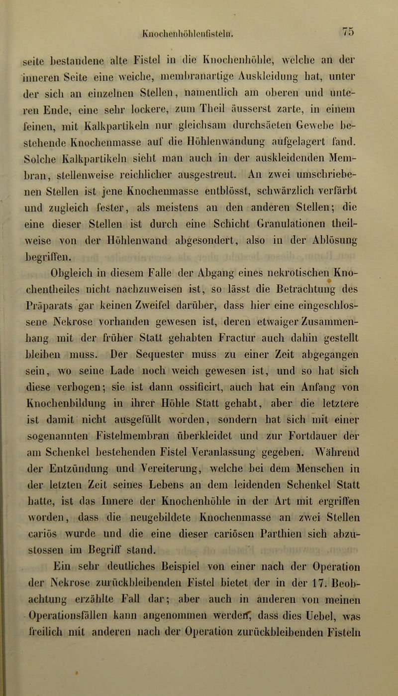 P“ K seile bestandene alte Fistel in die Knochenliöble, welche an der inneren Seite eine weiche, ineiiihranartige Auskleidung hat, unter der sich an einzelnen Stellen, namentlich am ohereii und unte- ren Ende, eine sehr lockere, zum Theil äusserst zarte, in einem leinen, mit Kalkparlikeln nur gleichsam durchsäeteii Gewebe hc- steheiide Knocheiimasse aul' die Hühlenwandung aufgelagert fand. Sülche Kalkpartikeln sieht man auch in der auskleidenden Mem- bran, stellenweise reichlicher ausgestreut. An zwei umschriebe- nen Stellen ist jene Knoclienmasse entblösst, schwärzlich verfärbt und zugleich fester, als meistens an den anderen Stellen; die eine dieser Stellen ist durch eine Schicht Granulationen theil- weise von der Höhlenwand abgesondert, also in der Ablösung hegriflen. Obgleich in diesem Falle der Abgang eines nekrotischen Kno- r chentheiles nicht nachzuweisen ist, so lässt die Betrachtung des Präparats gar keinen Zweifel darüber, dass hier eine eingeschlos- sene Nekrose vorhanden gewesen ist, deren etwaiger Zusammen- hang mit der früher Statt gehabten Fractur auch dahin gestellt bleiben muss. Der Sequester muss zu einer Zeit ahgegangen sein, wo seine Lade noch weich gewesen ist, und so hat sich diese verbogen; sie ist dann ossificirt, auch hat ein Anfang von Knochenhildung in ihrer Höhle Statt gehabt, aber die letztere ist damit nicht ausgefüllt worden, sondern hat sich mit einer sogenannten Fistelmemhran üherkleidet und zur Fortdauer der am Schenkel bestehenden Fistel Veranlassung gegeben. Während der Entzündung und Vereiterung, welche hei dem Menschen in der letzten Zeit seines Lebens an dem leidenden Schenkel Statt hatte, ist das Innere der Knochenhöhle in der Art mit ei’grilfen worden, dass die neugehildete Knochenmasse an zwei Stellen cariös wurde und die eine dieser cariösen Parthien sich abzu- stossen im BegrilT stand. Ein sehr deutliches Beispiel von einer nach der Operation der Nekrose zurückhleihenden Fistel bietet der in der 17. Beob- achtung erzählte F’all dar; aber auch in anderen von meinen Operationställen kann angenommen werderf; dass dies Uehel, was lieilich mit anderen nach der Operation zurückhleihenden Fisteln