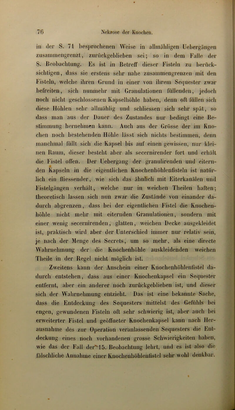 in der S. 71 liesprochcnon Weise in allinäliligen Uehergängen zusainniengrenzt., ziiriickgebliehen sei; so in dem Falle der 8. Beobachtung. Es ist in BetrelT dieser Fisteln zu berück- sichtigen, dass sie erstens sehr nabe zusammengrenzen mit den Fisteln, welche ihren Grund in einer von ihrem Seejucster zwar befreiten, sich nunmehr mit Granulationen füllenden, jedoch noch nicht geschlossenen Kapselhöhle haben, denn oft füllen sich diese Höhlen sehr allmählig und schliessen sich sehr spät, so dass man aus der Dauer des Zustandes nur bedingt eine Be- stimmung hernehmen kann. Auch aus der Grösse der im Kno- chen noch bestehenden Höhle lässt sich nichts bestimmen, denn manchmal füllt sich die Kapsel bis auf einen gewissen, nur klei- nen Raum, dieser besteht aber als secernirender fort und erhält die Fistel offen. Der Uebergang der granulirenden und eitern- ♦ den Kapseln in die eigentlichen Knochenhöhlenfisteln ist natür- lich ein lliessender, wie sich das ähnlich mit Eiterkanälen und Fistelgängen verhält, welche nur in weichen Theilen haften; theoretisch lassen sich nun zwar die Zustände von einander da- durch abgrenzen, dass bei der eigentlichen Fistel die Knochen- höhle nicht mehr mit eiternden Granulationen, sondern mit einer wenig secernirendeii, glatten, weichen Decke ausgekleidet ist, praktisch wird aber der Unterschied immer nur relativ sein, je nach der Menge des Secrets, um so mehr, als eine direcle Wahrnehmung der die Knochenhöhle auskleidenden weichen Theile in der Regel nicht möglich ist. Zweitens kann der Anschein einer Knochenhöhlenfistel da- durch entstehen, dass aus einer Knochenkapsel ein Sequester entfernt, aber ein anderer noch zurückgeblieben ist, und dieser sich der Wahrnehmung entzieht. Das ist eine bekannte Sache, dass die Entdeckung des Sequesters ihittelst des Gefühls bei engen, gewundenen Fisteln oft sehr schwierig ist, aber auch bei erweiterter Fistel und geöffneter Knochenkapsel kann nach Her- ausnahme des zur Operation veranlassenden Sequesters die Ent- deckung eines noch vorhandenen grosse Schwierigkeiten haben, wie das der Fall dei-'^lb. Beobachtung lehrt, und cs ist also die fälschliche Annahme einer Knochenhöhlenlistcl sehr wohl denkbar.