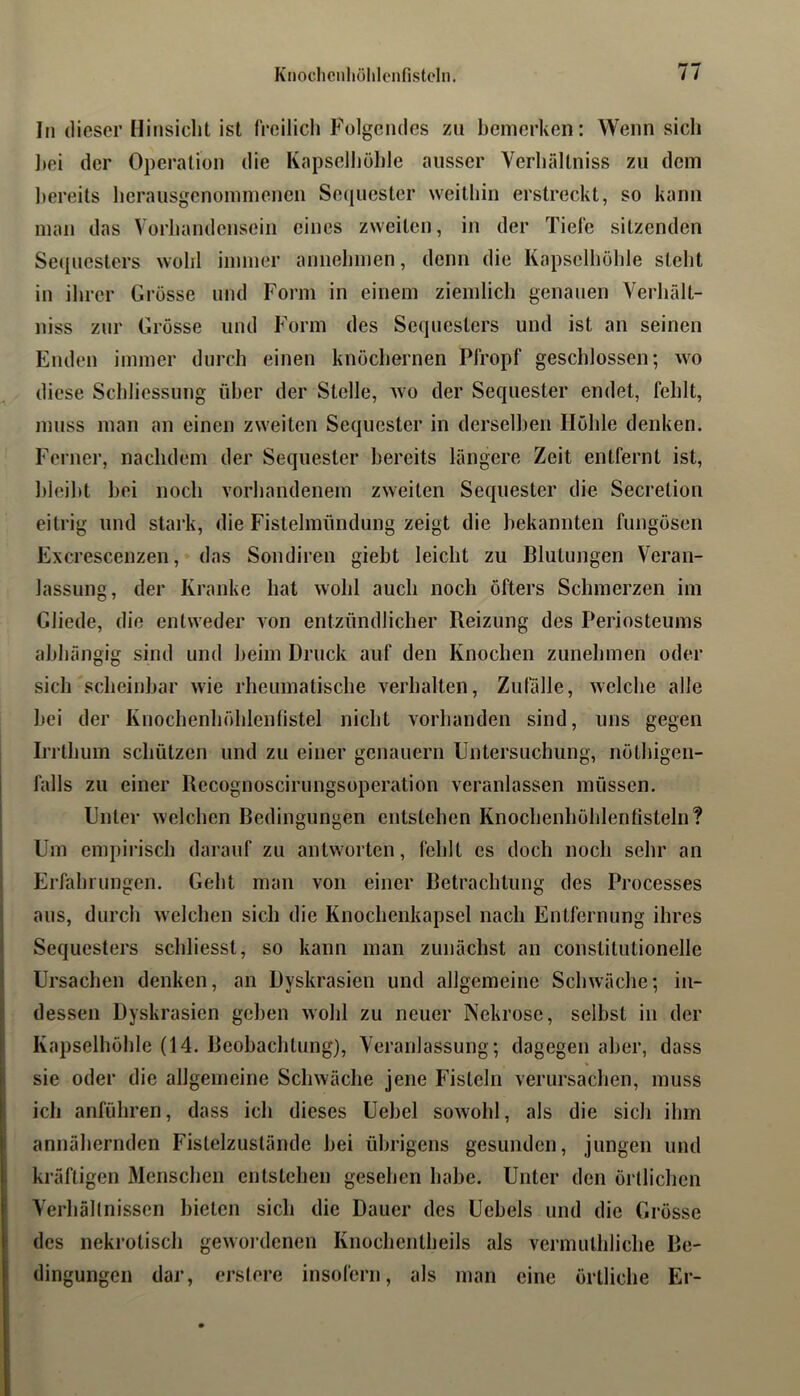 In dieser Hinsiclit ist freilich Fülgeiules zu bemerken: Wenn sich ])ei der Operation die Kapselliöble ausser Verliältniss zu dem l)ereits herausgcnominenen Se(|uester weithin erstreckt, so kann man das Vorhandensein eines zweiten, in der Tiefe sitzenden Se([uesters wohl immer annehmen, denn die Kapselhohle steht in ihrer Grosse und Form in einem ziemlich genauen Verhält- niss zur Grosse und Form des Sequesters und ist an seinen Enden immer durch einen knöchernen Pfropf geschlossen; wo diese Schliessung über der Stelle, wo der Sequester endet, fehlt, muss man an einen zweiten Sequester in derselben Höhle denken. Ferner, nachdem der Sequester bereits längere Zeit entfernt ist, hleiht hei noch vorhandenem zweiten Sequester die Secretion eitrig und stark, die Fistelmündung zeigt die bekannten fungösen Excrescenzen, das Sondiren gieht leicht zu Blutungen Veran- lassung, der Kranke hat wohl auch noch öfters Schmerzen im Gliede, die entweder von entzündlicher Reizung des Periosteums abhängig sind und heim Druck auf den Knochen zunehmen oder sich scheinbar wie rheumatische verhalten, Zufälle, welche alle hei der Knochenhöhlenfistel nicht vorhanden sind, uns gegen Iri'thum schützen und zu einer genauem Untersuchung, nöthigen- lälls zu einer Recognoscirungsoperation veranlassen müssen. Unter welchen Bedingungen entstehen Knochenhöhlenfisteln? Um empirisch darauf zu antworten, fehlt es doch noch sehr an Erfahrungen. Geht mau von einer Betrachtung des Processes aus, durch welchen sich die Knochenkapsel nach Entfernung ihres Sequesters schliesst, so kann man zunächst an conslitutionelle Ursachen denken, an Dyskrasien und allgemeine Schwäche; in- dessen Dyskrasien gehen wohl zu neuer Nekrose, selbst in der Kapselhöhle (14. Bcohachtung), Veranlassung; dagegen aber, dass sie oder die allgemeine Schwäche jene Fisteln verursachen, muss ich anführen, dass ich dieses Uehel sowohl, als die sich ihm annähernden Fistelzuslände hei übrigens gesunden, jungen und kräftigen Menschen entstehen gesehen habe. Unter den örtlichen Verhällnissen bieten sich die Dauer des Uehels und die Grösse des nekrotisch gewordenen Knochentheils als vermuthliehe Be- dingungen dar, erstere insofern, als man eine örtliche Er-