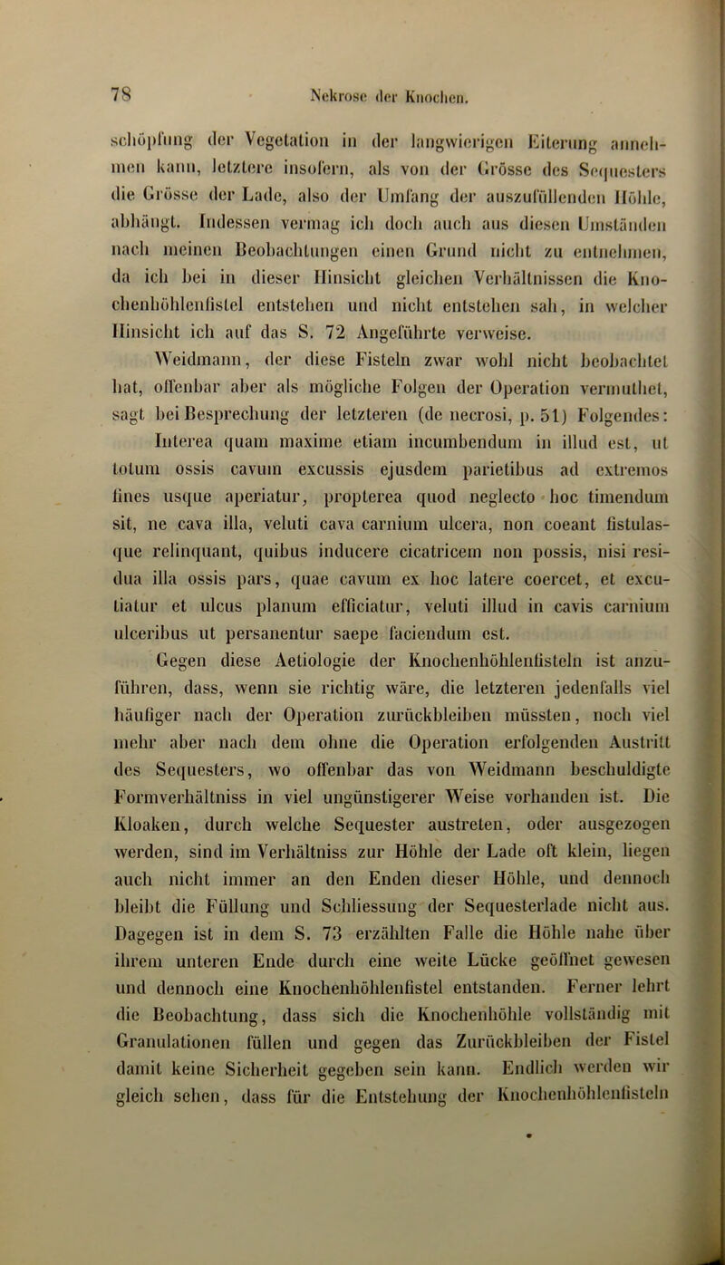 scliöprimg der Vegetation in der langwierigen Kiternng anneli- inen kann, letztere insolern, als von der (irösse des Se(|iiesters die Grösse der Lade, also der Uinlang der auszidüllenden Höhle, abliängt. Indessen vermag ich doch auch aus diesen ünistünden nach meinen Deohaclitnngen einen Grund nicht zu entnehmen, da ich bei in dieser Hinsiebt gleichen Verhältnissen die Kno- cbenhöhlenlistel entstehen und nicht entstehen sah, in welcher Hinsicht ich auf das S. 72 Angeführte verweise. Weidmann, der diese Fisteln zwar wohl nicht heohachtel hat, olfenhar aber als mögliche Folgen der Operation vermnthet, sagt hei Besprechung der letzteren (de necrosi, p. 51) Folgendes: Interea quam maxime etiam incumbenduni in illiid est, nt lotum ossis cavum excussis ejusdem parietihus ad extremes lines iisqiie aperiatur, propterea quod neglecto • hoc timendum sit, ne cava illa, veluti cava carniinn ulcera, non coeant fistulas- que relinqnant, quihus inducere cicatricem non possis, nisi resi- dua illa ossis pars, quae cavum ex hoc latere coercet, et excu- tiatur et ulcus planum efficiatur, veluti illud in cavis carnium ulcerihus ut persanentur saepe läciendum est. Gegen diese Aetiologie der Knochenhölilenlisteln ist anzu- s führen, dass, wenn sie richtig wäre, die letzteren jedenfalls viel | häufiger nach der Operation Zurückbleiben müssten, noch viel ^ mehr aber nach dem ohne die Operation erfolgenden Austritt jt des Sequesters, wo offenbar das von Weidmann beschuldigte / Formverhältniss in viel ungünstigerer Weise vorhanden ist. Die j ■ • Kloaken, durch welche Sequester austreten, oder ausgezogen werden, sind im Verhältniss zur Höhle der Lade oft klein, liegen auch nicht immer an den Enden dieser Höhle, und dennoch / bleibt die Füllung und Schliessung der Sequesterlade nicht aus. ^ Dagegen ist in dem S. 73 erzählten Falle die Höhle nahe über ihrem unteren Ende durch eine weite Lücke geöffnet gewesen und dennoch eine Knochenhöhlenfistel entstanden. Ferner lehrt die Beobachtung, dass sich die Knochenhöhle vollständig mit Granulationen füllen und gegen das Zurückbleiben der Fistel damit keine Sicherheit gegeben sein kann. Endlich werden wir gleich sehen, dass für die Entstehung der Knochenhöhlenfisteln
