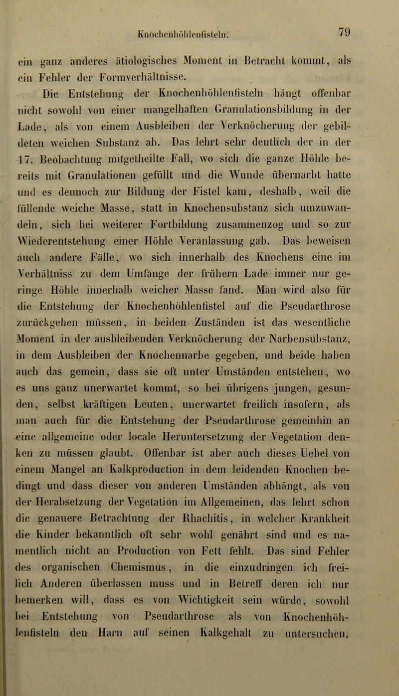 ein ganz anderes ätiologisches Moment in Betracht kommt, als ein Fehler der' Form Verhältnisse. Die Entstehung der Knochenhöhlenlisteln hängt olfenhar nicht sowohl von einer mangelhaften Cirannlationshildnng in der Lade, als von einem Ausbleiben der Verknöcherung der gebil- deten weichen Substanz ab. Das lehrt sehr deutlich der in der 17. Beobachtung initgetheilte Fall, wo sich die ganze Höhle be- reits mit Granulationen gefüllt und die Wunde übernarbt hatte und es dennoch zur Bildung der Fistel kam, deshalb, weil die füllende weiche Masse, statt in Knochensubstanz sich umzuwan- deln, sich bei weiterer Fortbildung zusammenzog und so zur Wiederentstehung einer Höhle Veranlassung gab. Das beweisen auch andere Fälle, wo sich innerhalb des Knochens eine im Verhältniss zu dem Umlänge der frühem Lade immer nur ge- ringe Höhle innerhalb weicher Masse fand. Man wird also für die Entstehung der Knochenhöhlentistel auf die Pseudarthrose zurückgehen müssen, in beiden Zuständen ist das wesentliche Moment in der ausbleibenden Verknöcherung der Narbensubstanz, in dem Ausbleiben der Knochennarbe gegeben, und beide haben auch das gemein, dass sie oft unter Umständen entstehen, wo es uns ganz unerwartet kommt, so bei übrigens jungen, gesun- den , selbst kräftigen Leuten, unerwartet freilich insofern, als man auch für die Entstehung der Pseudarthrose gemeinhin an eine allgemeine oder locale Heruntersetzung der Vegetation den- I ken zu müssen glaubt. Offenbar ist aber auch dieses Uebel von einem Mangel an Kalkproduction in dem leidenden Knochen be- dingt und dass dieser von anderen Umständen abhängt, als von der Herabsetzung der Vegetation im Allgemeinen, das lehrt schon die genauere Betrachtung der Rhachitis, in welcher Krankheit die Kinder bekanntlich oft sehr wohl genährt sind und es na- || mentlich nicht an Production von Fett fehlt. Das sind Fehler S des organischen Chemismus, in die einzudringen ich frei- : lieh Anderen überlassen muss und in Betreff“ deren ich nur bemerken will, dass es von Wichtigkeit sein würde, sowohl I bei Entstehung von Pseudarthrose als von Knochenhöh- ' lenfisteln den Harn auf seinen Kalkgehalt zu untersuchen.