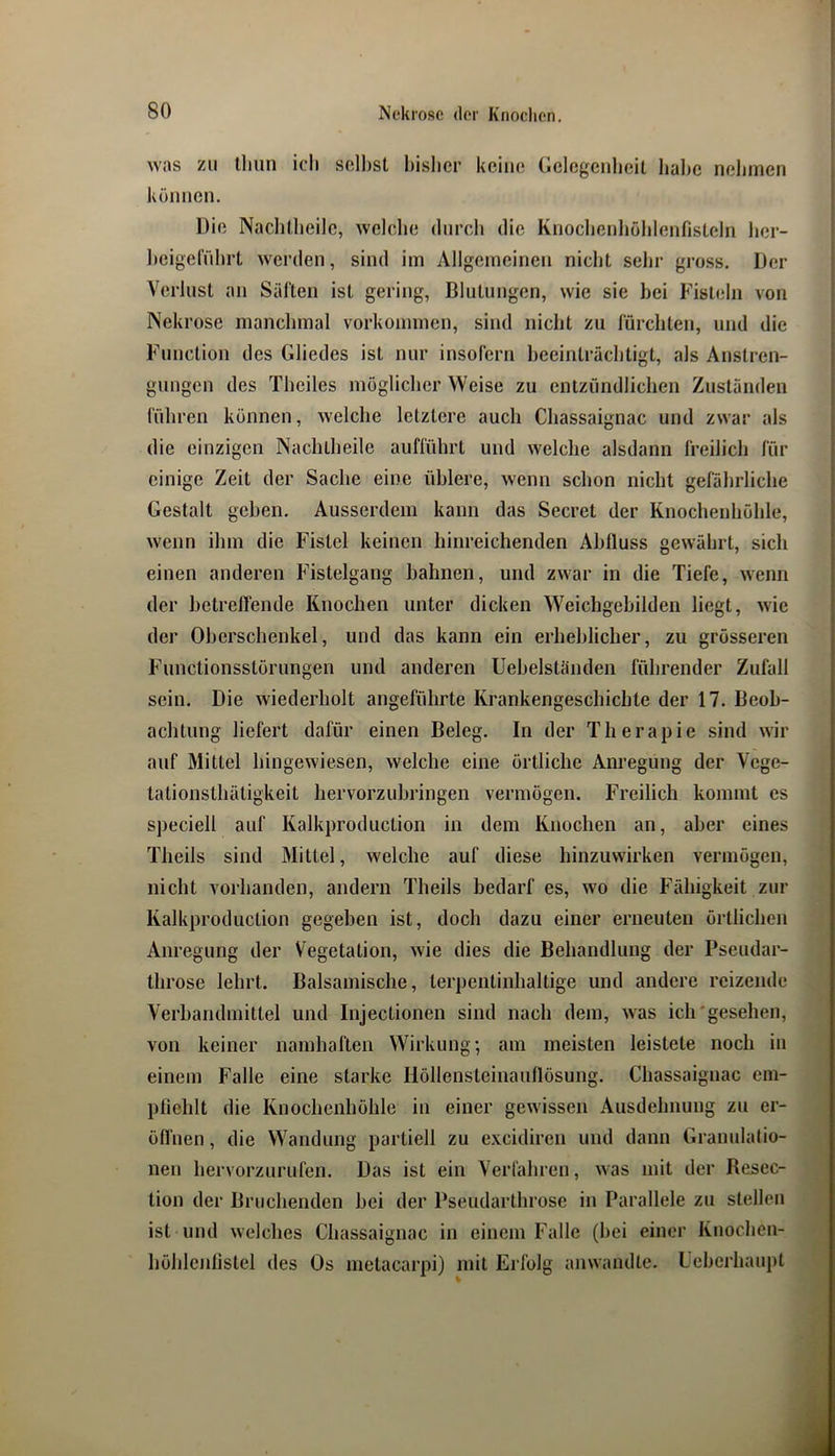 wjis zu lliiin ich sollest bisher keine Gelegenheit halje neliinen können. Die Nachtheile, welche durch die Knochenhühlenfisteln her- heigel'ührt werden, sind im Allgemeinen nicht sehr gross. Der Verlust an Säften ist gering, Blutungen, wie sie bei Fisteln von Nekrose manchmal Vorkommen, sind nicht zu fürchten, und die Function des Gliedes ist nur insofern beeinträchtigt, als Anstren- gungen des Theiles möglicher Weise zu entzündlichen Zuständen führen können, welche letztere auch Cliassaignac und zwar als die einzigen Nachtheile aufführt und welche alsdann freilich für einige Zeit der Sache eine üblere, wenn schon nicht gefährliche Gestalt gehen. Ausserdem kann das Secret der Knochenhöhle, wenn ihm die Fistel keinen hinreichenden Abfluss gewährt, sich einen anderen Fistelgang bahnen, und zwar in die Tiefe, wenn der betreffende Knochen unter dicken Weichgehilden liegt, wie der Oberschenkel, und das kann ein erheblicher, zu grösseren Functionsstörungen und anderen Uehelständen führender Zufall sein. Die wiederholt angeführte Krankengeschichte der 17. Beob- achtung liefert dafür einen Beleg. In der Therapie sind wir auf Mittel hingewiesen, welche eine örtliche Anregung der Vege- tationsthätigkeit hervorzuhringen vermögen. Freilich kommt es s])eciell auf Kalkproduction in dem Knochen an, aber eines Theils sind Mittel, welche auf diese hinzuwirken vermögen, nicht vorhanden, andern Theils bedarf es, wo die Fähigkeit zur Kalkproduction gegeben ist, doch dazu einer erneuten örtlichen Anregung der Vegetation, wie dies die Behandlung der Pseudar- throse lehrt. Balsamische, terpentinhaltige und andere reizende Verhandmittel und Injectionen sind nach dem, was iclrgesehen, von keiner namhaften Wirkung; am meisten leistete noch in einem Falle eine starke Höllensteinauflösung. Cliassaignac em- pfiehlt die Knochenhöhle in einer gewissen Ausdehnung zu er- öffnen , die Wandung partiell zu excidiren und dann Granulatio- nen hervorzurufen. Das ist ein Verfahren, was mit der Besec- tion der Bruchenden hei der Pseudarthrose in Parallele zu stellen ist und welches Cliassaignac in einem Falle (hei einer Knochen- höhlenlistel des Os metacarpi) mit Erfolg anwandte. Ceherhaupt