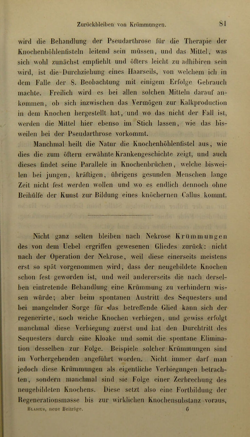 Zurückbleiben von Krüniniungen. wird die Behandlung der Pseiidarllirose für die Tlicrapie der Knoclienliühlcnlisteln leitend sein müssen, und das Mittel, was sich wohl zunächst empfiehlt und öfters leicht zu adhihiren sein wird, ist die Durchziehung eines Ilaarseils, von welchem ich in dem Falle der 8. Beobachtung mit einigem Erfolge Gebrauch machte. Freilich wird es bei allen solchen Mitteln darauf an- kommen, oh sich inzwischen das Vermögen zur Kalkproduction in dem Knochen hergestellt hat, und wo das nicht der Fall ist, werden die Mittel hier ebenso im Stich lassen, wie das bis- weilen bei der Pseudarthrose vorkommt. Manchmal heilt die Natur die Knochenhöhlenfistel aus, wie dies die zum öftern erwähnte Krankengeschichte zeigt, und auch dieses findet seine Parallele in Knochenbrüchen, welche biswei- len bei jungen, kräftigen, übrigens gesunden Menschen lange Zeit nicht fest werden wollen und wo es endlich dennoch ohne Beihülfe der Kunst zur Bildung eines knöchernen Gallus kommt. Nicht ganz selten bleiben nach Nekrose Krümmungen des von dem Uebel ergriffen gewesenen Gliedes zurück: nicht nach der Operation der Nekrose, weil diese einerseits meistens erst so spät vorgenommen wird, dass der neugebildete Knochen schon fest geworden ist, und weil andererseits die nach dersel- ben cintretende Behandlung eine Krümmung zu verhindern wis- sen würde; aber beim spontanen Austritt des Sequesters und bei mangelnder Sorge für «das betreffende Glied kann sich der' regenerirte, noch weiche Knochen verbiegen, und gewiss erfolgt manchmal diese Verbiegung zuerst und hat den Durchtritt des Sequesters durch eine Kloake und somit die spontane Elimina- tion desselben zur Folge. Beispiele solcher Krümmungen sind im Voi’hergchenden angeführt worden. Nicht immer darf man jedoch diese Krümmungen als eigentliche Verbiegungen betrach- ten, sondern manchmal sind sie Folge einer Zerbrechung des neugebildeten Knochens. Diese setzt also eine Fortbildung der Begeneralionsmasse bis zur wirklichen Knochensubstanz voraus, Ulasius, neue Beilrngc. G