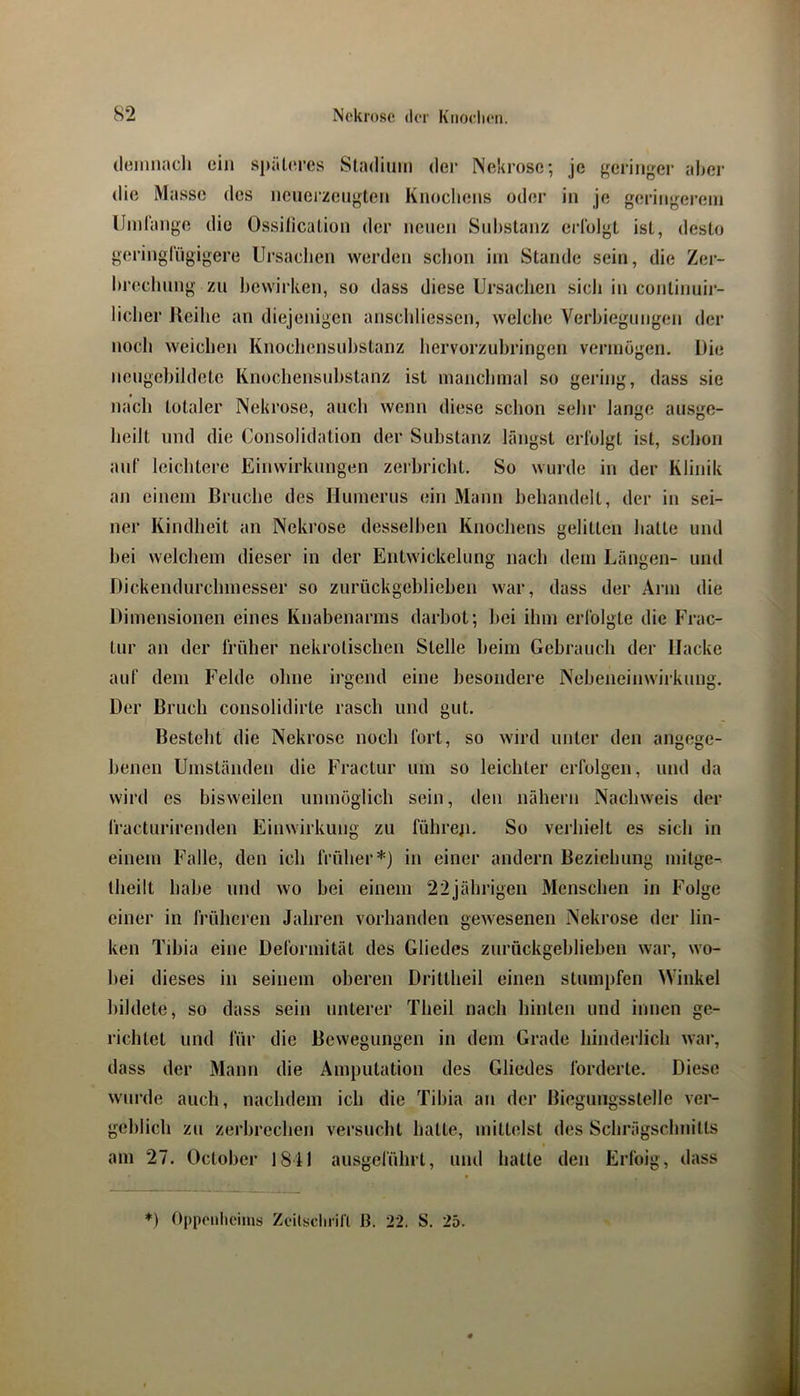 (leiniiacli ein sj»ät(n’cs Stadium der Nekrose; je geringer abei' die Masse des neiierzeugten Knochens oder in je geringei’em IJmlange die Ossilication der neuen Substanz erfolgt ist, desto geringfügigere Ursachen werden schon ini Stande sein, die Zer- hrechung zu bewirken, so dass diese Ursachen sich in continuir- licher Reihe an diejenigen anscldiessen, welche Verbiegungen der noch weichen Knochcnsnhstanz hervorzuhringen vermögen. Die nengehildete Knochensuhstanz ist manchmal so gering, dass sie nach totaler Nekrose, auch wenn diese schon sehr lange ausge- heilt und die Consolidation der Substanz längst erfolgt ist, schon auf leichtere Einwirkungen zerbricht. So wurde in der Klinik an einem Bruche des Humerus ein Mann behandelt, der in sei- ner Kindheit an Nekrose desselben Knochens gelitten hatte und bei welchem dieser in der Entwickelung nach dem Längen- und Dickendurchmesser so zurückgeblieben war, dass der Arm die Dimensionen eines Knabenarms darbot; bei ihm erfolgte die Frac- tur an der früher nekrotischen Stelle heim Gebrauch der Hacke auf dem Felde ohne irgend eine besondere Nebeneinwirkung. Der Bruch consolidirte rasch und gut. Besteht die Nekrose noch fort, so wird unter den angege- benen Umständen die Fractur um so leichter erfolgen, und da wird es bisweilen unmöglich sein, den nähern Nachweis der fracturirenden Einwirkung zu führe^i. So verhielt es sich in einem Falle, den ich früher*) in einer andern Beziehung mitge- theilt habe und wo bei einem 22jährigeu Menschen in Folge einer in früheren Jahren vorhanden gewesenen Nekrose der lin- ken Tibia eine Deformität des Gliedes zurückgeblieben war, wo- bei dieses in seinem oberen Drittheil einen stumpfen Winkel bildete, so dass sein unterer Theil nach hinten und innen ge- richtet und für die Bewegungen in dem Grade hinderlich war, dass der Mann die Amputation des Gliedes forderte. Diese wurde auch, nachdem ich die Tibia an der Biegungsstelle ver- geblich zu zerbrechen versucht hatte, mittelst des Schrägschnitts am 27. October 1841 ausgelührt, und hatte den Erfoig, dass *) Oppoiilicims Zcilsclu'ifl B. 22. S. 25.