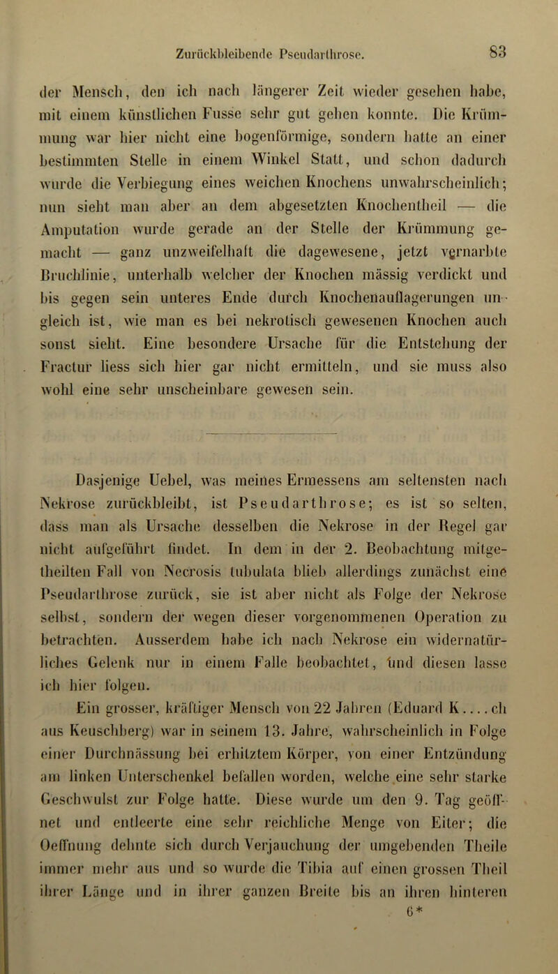 der Mensch, den ich nacli längerer Zeit wieder gesehen habe, mit einem kiinslliclien Fiisse selir gut gehen konnte. Die Krüm- mung war hier nicht eine bogenförmige, sondern hatte an einer bestimmten Stelle in einem Winkel Statt, und schon dadurch wurde die Verbiegung eines weichen Knochens unwahrscheinlich; nun sieht man aber an dem abgesetzten Knochentheil — die Amputation wurde gerade an der Stelle der Krümmung ge- macht — ganz unzweifelhaft die dagewesene, jetzt vgrnarble Bruchlinie, unterhalb welcher der Knochen massig verdickt und bis gegen sein unteres Ende durch Knochenauflagerungen uii ’ gleich ist, wie man es bei nekrotisch gewesenen Knochen auch sonst sieht. Eine besondere Ursache für die Entstehung der Fraclur liess sich hier gar nicht ermitteln, und sie muss also wohl eine sehr unscheinbare gewesen sein. Dasjenige Uebel, was meines Ermessens am seltensten nach Nekrose zurückbleiht, ist Pseudarthrose; es ist so selten, dass man als Ursache desselben die Nekrose in der Regel gar nicht aufgeführt findet. In dem in der 2. Beobachtung mitge- Iheilten Fall von Necrosis tubulata blieb allerdings zunächst eine Pseudarthrose zurück, sie ist aber nicht als Folge der Nekrose seihst, sondern der wegen dieser vorgenommenen Operation zu betrachten. Ausserdem habe ich nach Nekrose ein widernatür- liches Gelenk nur in einem Falle beobachtet, Imd diesen lasse ich hier folgen. Ein grosser, kräftiger Mensch von 22 Jahren (Eduard K ch aus Keuschberg) war in seinem 13. Jahre, wahrscheinlich in Folge einer Durchnässung bei erhitztem Körper, von einer Entzündung am linken Unterschenkel befallen worden, welche .eine sehr starke Geschwulst zur Folge hatte. Diese wurde um den 9. Tag geöff- net und entleerte eine sehr reichliche Menge von Eiter; die Oeffnung dehnte sich durch Verjauchung der umgebenden Theile immer mehr aus und so wurde die Tibia auf einen grossen Theil ilner Länge und in ihrer ganzen Breite bis an ihren hinteren C*