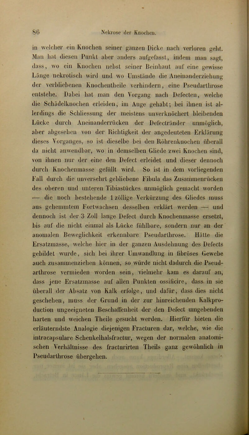 in welcher ein Knochen seiner ganzen Dicke nach verloren gelil, 31an lial diesen IhinkL aber anders aufgelassl, indem man sagt, dass, wo ein Knochen nehsL seiner Beinliaul aul' eine gewisse Länge nekroliscli wird und wo Umstände die Aneinanderziehung der verhliehenen Knochentheile verhindern, eine Pseudarthrose entstehe. Dabei liat man den Vorgang nacli Delecten, welche die Schädelknochen erleiden, im Auge gehabt; hei ihnen ist al- lerdings die Schliessung der meistens unverknöchert bleibenden Lücke durch Aneinanderrücken der Del'ectränder unmöglich, aber abgesehen von der Richtigkeit der angedeuteten Erklärung dieses Vorganges, so ist dieselbe hei den Röhrenknochen überall da nicht anwendbar, wo in demselben Gliede zwei Knochen sind, von ihnen nur der eine den Defect erleidet und dieser dennoch durch Knochenmasse gefüllt wird. So ist in dem vorliegenden Fall durch die unversehrt gebliebene Fibula das Zusammenrücken des oberen und unteren Tibiastückes unmöglich gemacht worden — die noch bestehende 1 zöllige Verkürzung des Gliedes muss aus gehemmtem Fortwachsen desselben erklärt werden — und dennoch ist der 3 Zoll lange Defect durch Knochenmasse ersetzt, bis auf die nicht einmal als Lücke fühlbare, sondern nur an der anomalen Beweglichkeit erkennbare Pseudarthrose. Hätte die Ersatzmasse, welche hier in der ganzen Ausdehnung des Defects gebildet wurde, sich bei ihrer Umwandlung in fibröses Gewebe auch zusammenziehen können, so würde nicht dadurch die Pseud- arthrose vermieden worden sein, vielmehr kam es darauf an, dass jene Ersatzmasse auf allen Punkten ossificire, dass, in sie überall der Absatz von Kalk erfolge, und dafür, dass dies nicht geschehen, muss der Grund in der zur hinreichenden Kalkpro- duction ungeeigneten Beschaffenheit der den Defect umgebenden harten und weichen Theile gesucht werden. Hierfür bieten die erläuterndste Analogie diejenigen Fracturen dar, w'elche, wie die intracapsuläre Schenkelhalsfractur, wegen der nonnalen anatomi- schen Verhältnisse des fracturirten Theils ganz gewöhnlich in Pseudarthrose übergehen. > «mH