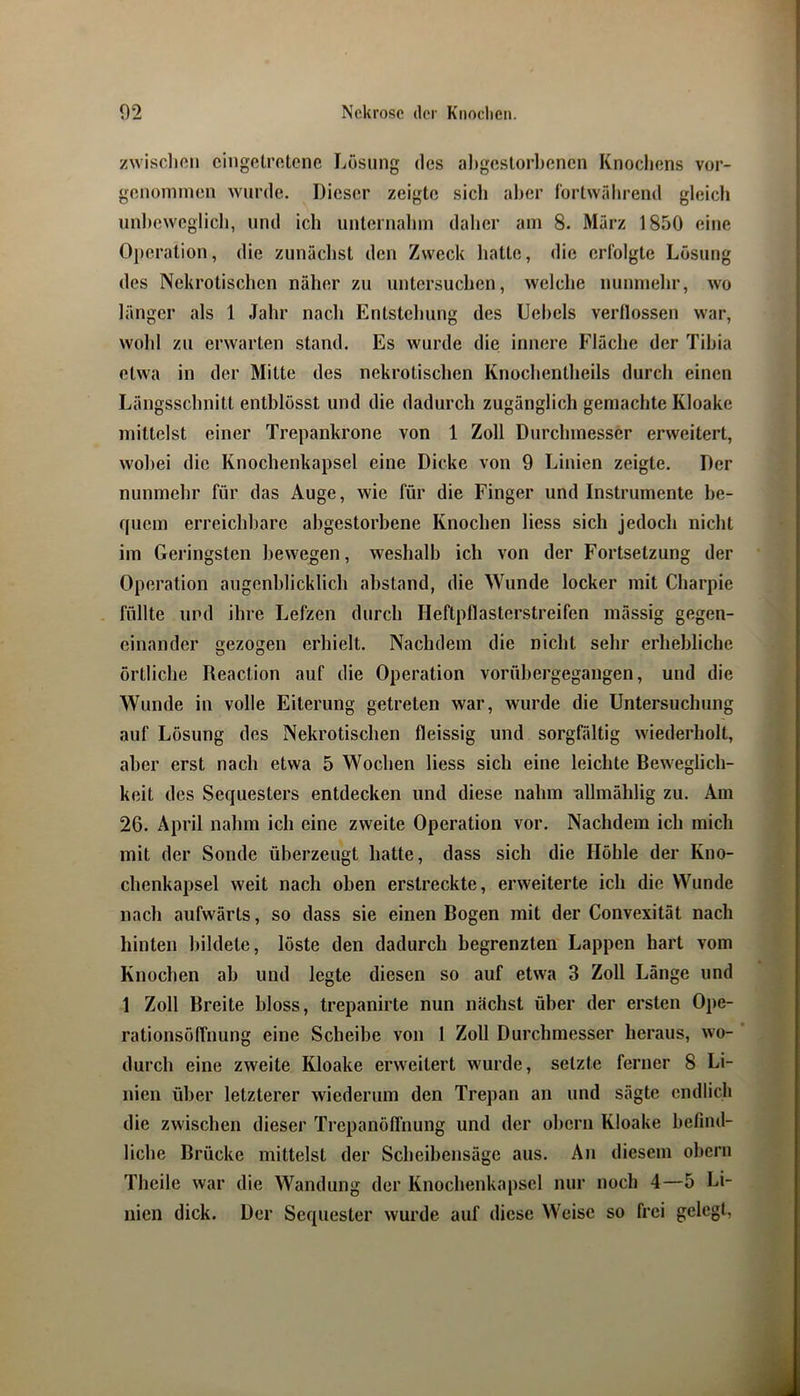 zwisclien cingelrfttene Lösung des aligcslorbcnen Knochens vor- genominen wurde. Dieser zeigte sich aher fortwährend gleich unhewcglicli, und ich unternahm daher am 8. Mürz 1850 eine Operation, die zunächst den Zweck hatte, die erfolgte Lösung des Nekrotischen näher zu untersuchen, welche nunmehr, wo länger als 1 Jahr nach Entstehung des Uehels verllossen war, wohl zu erwarten stand. Es wurde die innere Fläche der Tihia etwa in der Mitte des nekrotischen Knochentheils durch einen Längsschnitt enthlösst und die dadurch zugänglich gemachte Kloake mittelst einer Trepankrone von 1 Zoll Durchmesser erweitert, wobei die Knochenkapsel eine Dicke von 9 Linien zeigte. Der nunmehr für das Auge, wie für die Finger und Instrumente be- quem erreichbare abgestorbene Knochen liess sich jedoch nicht im Geringsten bewegen, weshalb ich von der Fortsetzung der Operation augenblicklich abstand, die Wunde locker mit Charpie füllte und ihre Lefzen durch Heftpflasterstreifen mässig gegen- einander gezogen erhielt. Nachdem die nicht sehr erhebliche örtliche Reaclion auf die Operation vorühergegangen, und die Wunde in volle Eiterung getreten war, wurde die Untersuchung auf Lösung des Nekrotischen fleissig und sorgfältig wiederholt, aher erst nach etwa 5 Wochen liess sich eine leichte Beweglich- keit des Sequesters entdecken und diese nahm nllmählig zu. Am 26. April nahm ich eine zweite Operation vor. Nachdem ich mich mit der Sonde überzeugt hatte, dass sich die Höhle der Kno- chenkapsel weit nach oben erstreckte, erweiterte ich die Wunde nach aufwärts, so dass sie einen Bogen mit der Convexität nach hinten bildete, löste den dadurch begrenzten Lappen hart vom Knochen ah und legte diesen so auf etwa 3 Zoll Länge und 1 Zoll Breite bloss, trepanirte nun nächst über der ersten Ope- rationsöffnung eine Scheibe von 1 Zoll Durchmesser heraus, wo- ’ durch eine zweite Kloake erweitert wurde, setzte ferner 8 Li- nien über letzterer wiederum den Trepan an und sägte endlich die zwischen dieser Trepanöfl'nung und der ohern Kloake hefmd- liche Brücke mittelst der Scheibensäge aus. An diesem ohern Theile war die Wandung der Knochenkapscl nur noch 4—5 Li- nien dick. Der Sequester wurde auf diese Weise so frei gelegt,