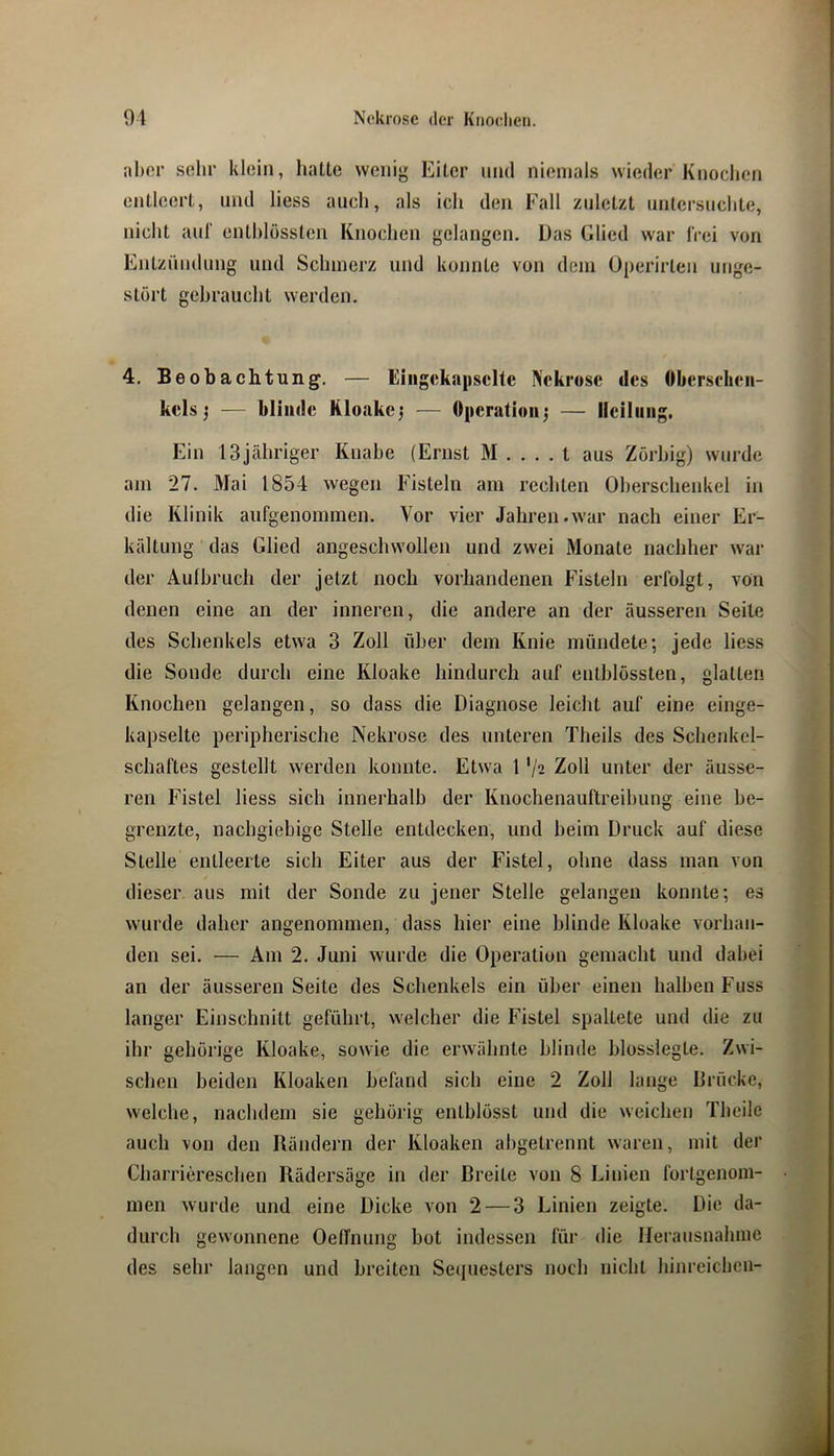 nber sehr klein, hatte wenig Eiter und niemals wieder Knochen entleert, und liess auch, als ich den Fall zuletzt untersuchte, nicht aiil' enthlössten Knochen gelangen. Das Glied war IVei von Entzündung und Schmerz und konnte von dein üperirten unge- stört gebraucht werden. 4, Beobachtung. — Giiigeka|iscltc Nekrose des Oberschen- kels j — blinde Kloakej — Operation^ — Heilung. Ein ISjähriger Knabe (Ernst M . . . . t aus Zörbig) wurde am 27. Mai 1854 wegen Fisteln am rechten Oberschenkel in die Klinik aufgenommen. Vor vier Jahren.war nach einer Er- kältung das Glied angeschwollen und zwei Monate nachher war der Aulhruch der jetzt noch vorhandenen Fisteln erfolgt, von denen eine an der inneren, die andere an der äusseren Seite des Schenkels etwa 3 Zoll über dem Knie mündete; jede liess die Sonde durch eine Kloake hindurch auf enthlössten, glatten Knochen gelangen, so dass die Diagnose leicht auf eine einge- kapselte peripherische Nekrose des unteren Theils des Schenkel- schaftes gestellt werden konnte. Etwa 1 '/2 Zoll unter der äusse- ren Fistel liess sich innerhalb der Knochenauftreihung eine be- grenzte, nachgiebige Stelle entdecken, und heim Druck auf diese Stelle entleerte sich Eiter aus der Fistel, ohne dass man von dieser aus mit der Sonde zu jener Stelle gelangen konnte; es wurde daher angenommen, dass hier eine blinde Kloake vorhan- den sei. — Am 2. Juni wurde die Operation gemacht und dabei an der äusseren Seite des Schenkels ein über einen halben Fuss langer Einschnitt geführt, welcher die Fistel spaltete und die zu ihr gehörige Kloake, sowie die erwähnte hlinde hlosslegte. Zwi- schen beiden Kloaken befand sich eine 2 Zoll lange Drücke, welche, nachdem sie gehörig enthlösst und die weichen Theile auch von den Rändern der Kloaken ahgetrennt waren, mit der Charriereschen Rädersäge in der Breite von 8 Linien fortgenom- men wurde und eine Dicke von 2 — 3 Linien zeigte. Die da- durch gewonnene OetTnung bot indessen für die Herausnahme des sehr langen und breiten Sequesters noch nicht hinreichen-