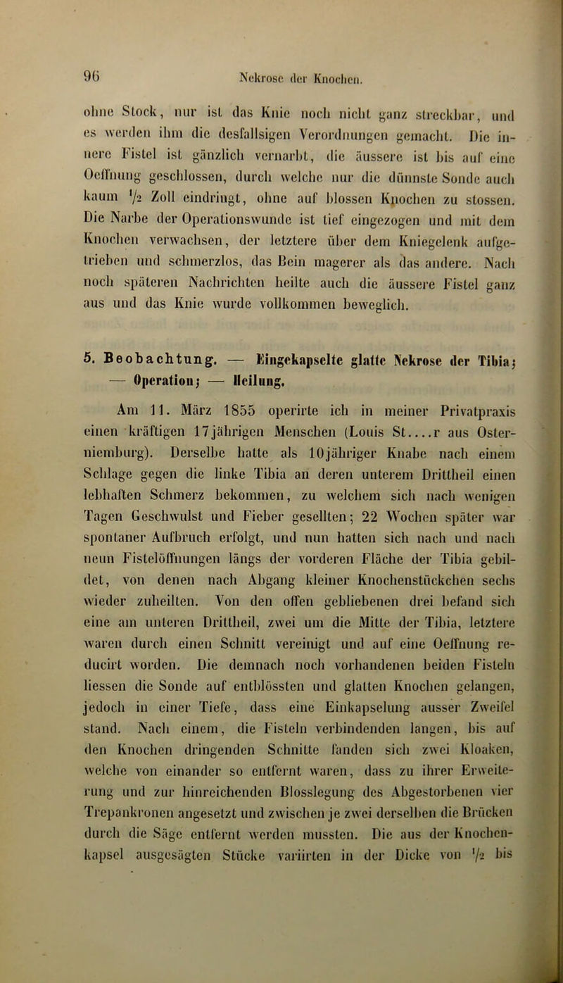 ohne Stock, nur ist das Knie noch nicht yanz streckbar, und es werden ihm die dcsfallsigen Verordnungen geniaclit. Die in- nere Fistel ist gänzlich vernarbt, die äussere ist bis auf eine Ocirnung geschlossen, durch welche nur die dünnste Sonde auch kaum '/2 Zoll cindringt, ohne auf blossen Kiiochen zu stossen. Die Narbe der Operationsvvunde ist tief eingezogen und mit dem Knochen verwachsen, der letztere über dem Kniegelenk aufge- triehen und schmerzlos, das Bein magerer als das andere. Nach noch späteren Nachrichten heilte auch die äussere Fistel ganz aus und das Knie wurde vollkommen beweglich. 5. Beobachtung. — Kiiigekapsclte glatte Nekrose der Tibiaj — Operation; — Heilung. Am 11. März 1855 operirte ich in meiner Privatpraxis einen kräftigen 17jährigen Menschen (Louis St r aus Oster- niemburg). Derselbe hatte als 10jähriger Knabe nach einem Schlage gegen die linke Tibia an deren unterem Drittheil einen lebhallen Schmerz bekommen, zu welchem sich nach wenigen Tagen Geschwulst und Fieber gesellten; 22 Wochen später war spontaner Aufbruch erfolgt, und nun hatten sich nach und nach neun Fistelöffnungen längs der vorderen Fläche der Tibia gebil- det, von denen nach Abgang kleiner Knochenstückchen sechs wieder zuheilten. Von den offen gehliehenen drei befand sich eine am unteren Drittheil, zwei um die Mitte der Tibia, letztere waren durch einen Schnitt vereinigt und auf eine Oeffnung re- ducirt worden. Die demnach noch vorhandenen beiden Fisteln Hessen die Sonde auf entblössten und glatten Knochen gelangen, jedoch in einer Tiefe, dass eine Einkapselung ausser Zw'eifel stand. Nach einem, die Fisteln verhindenden langen, bis auf den Knochen dringenden Schnitte fanden sich zwei Kloaken, welche von einander so entfernt waren, dass zu ihrer Erweite- rung und zur hinreichenden Blosslegung des Abgestorbenen vier Trepankronen angesetzt und zwischen je zwei derselljen die Brücken durch die Säge entfernt werden mussten. Die aus der Knochen- kapsel ausgesägten Stücke variirten in der Dicke von '/■>