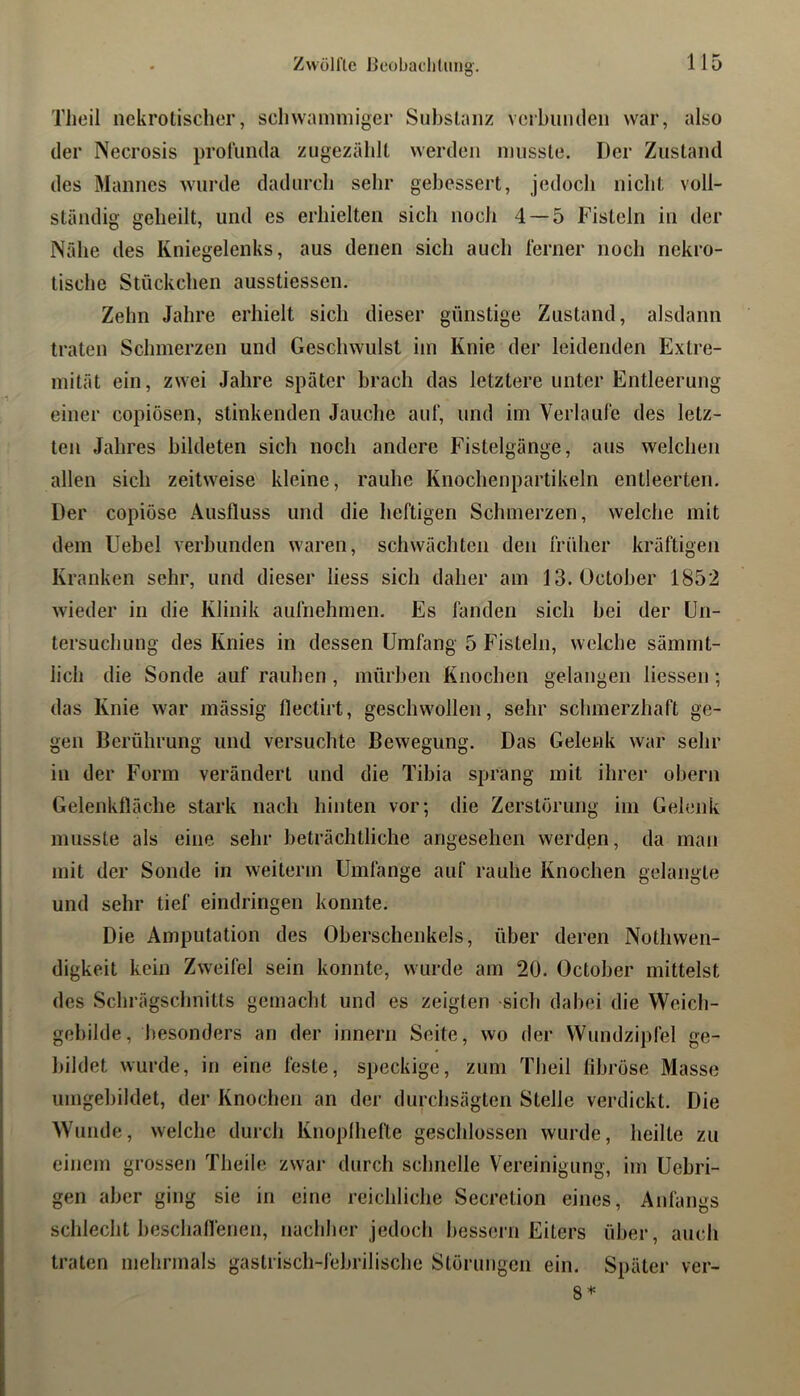 Zwölfte IJeobadiUmg'. TJieil nekrotischer, schwammiger Substanz verhuntlen war, also der Necrosis prolumla zugezählt werden musste. Der Zustand des Mannes wurde dadurch sehr gebessert, jedoch nicht voll- ständig geheilt, und es erhielten sich noch 4 — 5 Fisteln in der Nähe des Kniegelenks, aus denen sich auch ferner noch nekro- tische Stückchen ausstiessen. Zehn Jahre erhielt sich dieser günstige Zustand, alsdann traten Schmerzen und Geschwulst im Knie der leidenden Extre- mität ein, zwei Jahre später brach das letztere unter Entleerung einer copiösen, stinkenden Jauche auf, und im Verlaufe des letz- ten Jahres bildeten sich noch andere Fistelgänge, aus welchen allen sich zeitweise kleine, rauhe Knochenpartikeln entleerten. Der copiöse Ausfluss und die heftigen Schmerzen, welche mit dem Uebel verbunden waren, schwächten den früher kräftigen Kranken sehr, und dieser Hess sich daher am 13. October 1852 wieder in die Klinik aufnehmen. Es fanden sich bei der Un- tersuchung des Knies in dessen Umfang 5 Fisteln, welche sämmt- lich die Sonde auf rauhen , mürben Knochen gelangen Hessen; das Knie war inässig flectirt, geschwollen, sehr schmerzhaft ge- gen Berührung und versuchte Bewegung. Das Gelenk war sehr in der Form verändert und die Tibia sprang mit ihrer obern Gelenkfläche stark nach hinten vor; die Zerstörung im Gelenk musste als eine sehr beträchtliche angesehen werdßn, da man mit der Sonde in weiterm Umfange auf rauhe Knochen gelangte und sehr tief eindringen konnte. Die Amputation des Oberschenkels, über deren Nothwen- digkeit kein Zweifel sein konnte, wurde am 20. October mittelst des Schrägschnitts gemacht und es zeigten sich dabei die Weich- gebilde, besonders an der innern Seite, wo der Wundzipfel ge- bildet wurde, in eine feste, speckige, zum Theil fibröse Masse umgebildet, der Knochen an der durchsägten Stelle verdickt. Die Wunde, welche durch Knoplhefte geschlossen wurde, heilte zu einem grossen Theile zwar durch schnelle Vereinigung, im Uebri- gen aber ging sie in eine reichliche Secretion eines, Anfangs schlecht heschafienen, nachher jedoch bessern Eiters über, auch traten mehrmals gastrisch-febrilische Störungen ein. Später ver- 8*