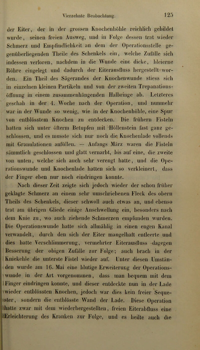 der Eiter, der in der grossen Knoclienliölile reiclilich gebildet wurde, seinen Ireien Ausweg, und in Folge dessen trat wieder Sclnnerz und Eini)findliclikeit an dein der Operalionsstelle ge- genüberliegenden Tlieile des Selienkels ein, welche Zulalle sich indessen verloren, nacbdein in die Wunde eine dicke, bleierne Röhre eingelegt und dadurch der Eiterauslluss hergestellt wor- den. Ein Tlieil des Sägerandes der Knoclienwunde stiess sich in einzelnen kleinen Partikeln und von der zweiten Trepanations- öflining in einem zusammenhängenden Halhringe ab. Letzteres geschah in der 4. Woche nach der Operation, und nunmehr war in der Wunde so wenig, wie in der Knochenhohle, eine Spur von enthlösstem Knochen zu entdecken. Die frühem Fisteln hatten sich unter öfterin Betupfen mit 'Höllenstein fast ganz ge^ schlossen, und es musste sich nur noch die Knochenlade vollends mit Granulationen anfüllen. — Anfangs März waren die Fisteln sämmtlich geschlossen und glatt vernarbt, bis auf eine, die zweite von unten, welche sich auch sehr verengt hatte, und die Ope- rationswunde und Knochenlade hatten sich so verkleinert, dass der Finger eben nur noch eindringen konnte. Nach dieser Zeit zeigte sich jedoch wiedei’ der schon früher I geklagte Schmerz an einem sehr umschriebenen Fleck des ohern I Theils des Schenkels, dieser schwoll auch etwas an, und ebenso I trat am übrigen Gliede einige Anschwellung ein, besonders nach ; dem Knie zu, wn auch ziehende Schmerzen empfunden wurden, i Die Operationswunde hatte sich allmälilig in einen engen Kanal I verwandelt, durch den sich der Eiter mangelhaft entleerte und ^ dies hatte Verschlimmerung, vermehrter Eiterauslluss -dagegen : Besserung der obigen Zufälle zur Folge; auch brach in der p Kniekehle die unterste Fistel wieder auf. Unter diesen Umstän- p den wurde am 16. Mai eine blutige Erweiterung der Operations- wunde in der Art vorgenommen, dass man bequem mit dem ..Finger eindringen konnte, und dieser entdeckte nun in der Lade ! wieder entblössten Knochen, jedoch war dies kein freier Seque- ■'Ster, sondern die enlblösste Wand der Lade. Diese Operation llhatle zwar mit dem wiederhergestellten, freien Eitei-abfluss eine lErleichterung des Kranken zur Folge, und es heilte auch die