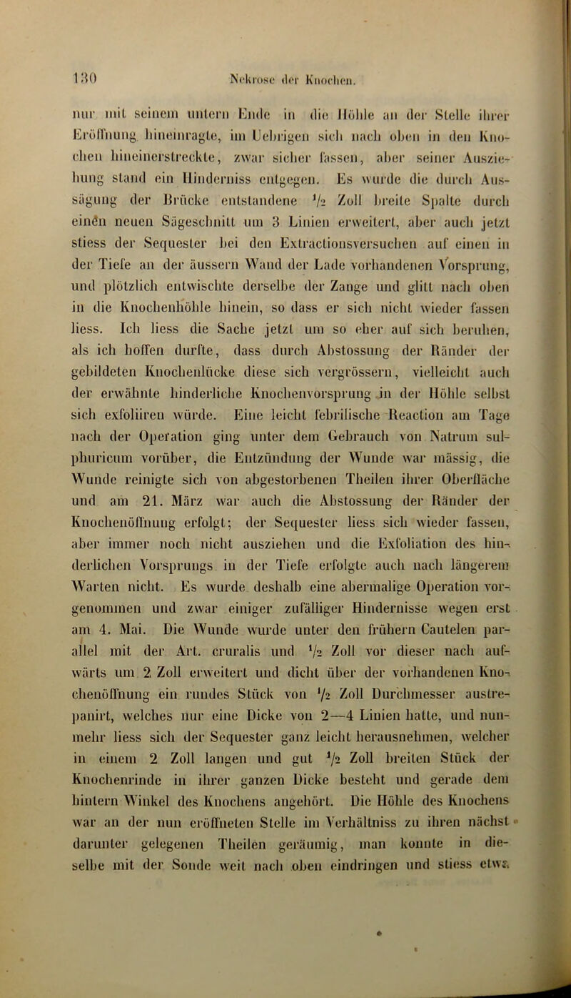 nur inil seinem untern Knde in die llülile an der Stelle ihrer Eröirnung hineinragte, im Uehi’igen sieh nach oben in den Kno- ehen hineinerstreckte, zwar sicher lassen, aber seiner Auszie- liung stand ein llinderniss entgegen. Es wurde die durch Aus- sägung der Brücke entstandene */-i Zoll breite Sjtalte durch einöii neuen Sägeschnitt um 3 Linien erweitert, aber auch jetzt stiess der Sequester bei den Extractionsversuchen auf einen in der Tiefe an der äussern Wand der Lade vorhandenen Vorsprung, und plötzlich entwischte derselbe der Zange und glitt nach oben in die Knochenhöhle hinein, so dass er sich nicht wieder fassen hess. Ich liess die Sache jetzt um so eher auf sich beruhen, als ich hoffen durfte, dass durch Ahstossung der Bänder der gehildeten Knochenlücke diese sich vergrössern, vielleicht auch der erwähnte hinderliche Knochenvorsprung in der Höhle seihst sich exfoliiren würde. Eine leicht fehrilische Reaction am Tag(3 nach der Operation ging unter dem Gebrauch von INatrum sul- phuricum vorüber, die Entzündung der Wunde war mässig, die Wunde reinigte sich von abgestorhenen Theilen ihrer Oberlläche und am 21. März war auch die Ahstossung der Ränder der Knochenöffnung erfolgt; der Sequester liess sich wieder fassen, aber immer noch nicht ausziehen und die Exfoliation des hin-, derlichen Vorsprungs in der Tiefe erfolgte auch nach längerem Warten nicht. Es wurde deshalb eine abermalige Operation vor-: genommen und zwar einiger zufälliger Hindernisse wegen erst am 4. Mai. Die Wunde wurde unter den frühem Cautelen par- allel mit der Art. cruralis und V2 Zoll vor dieser nach auf- wärts um 2 Zoll erweitert und dicht über der vorhandenen Kno-. chenöffnung ein rundes Stück von 72 Zoll Durchmesser austre- panirt, welches nur eine Dicke von 2—4 Linien hatte, und nun- mehr liess sich der Sequester ganz leicht herausnehmen, welcher in einem 2 Zoll langen und gut Zoll breiten Stück der Knochenrinde in ihrer ganzen Dicke besteht und gerade dem hinlern Winkel des Knochens angehört. Die Höhle des Knochens war an der nun eröffneten Stelle im Verhällniss zu ihren nächst darunter gelegenen Theilen geräumig, man konnte in die- selbe mit der Sonde weit nach oben eindringen und stiess etwf. ♦